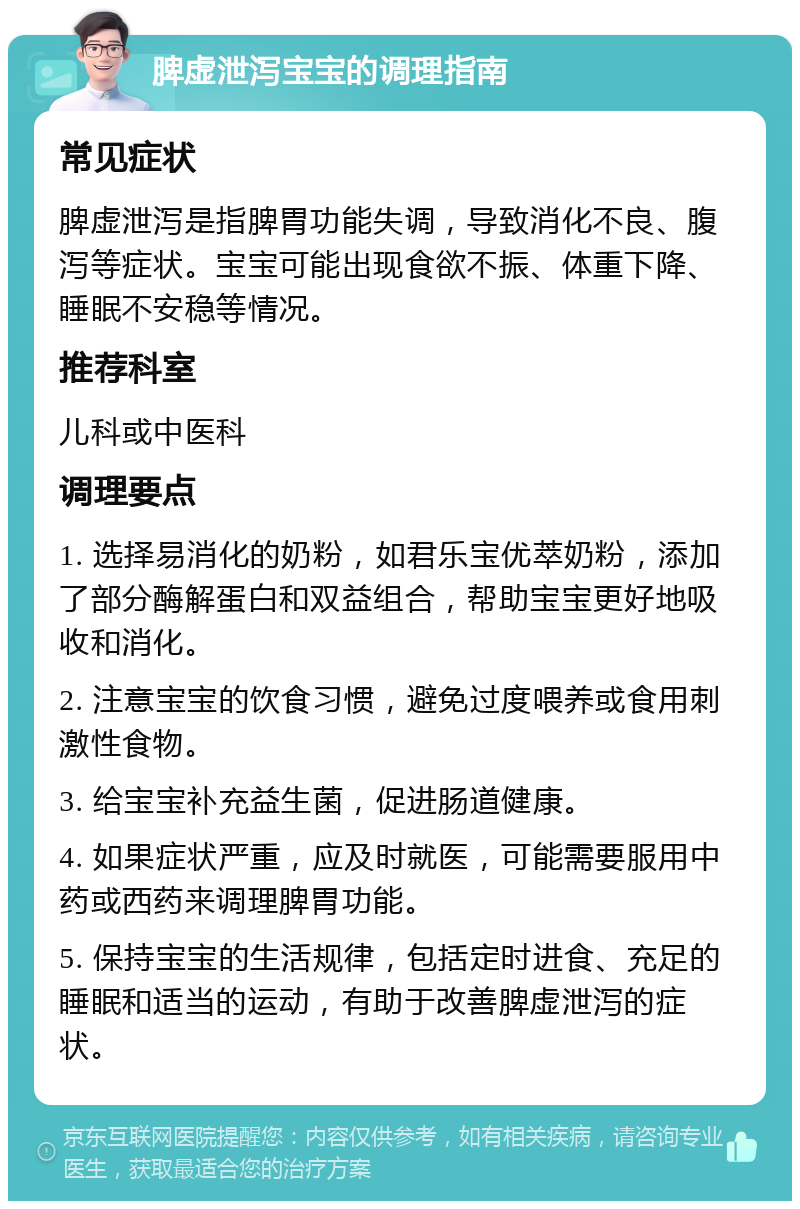 脾虚泄泻宝宝的调理指南 常见症状 脾虚泄泻是指脾胃功能失调，导致消化不良、腹泻等症状。宝宝可能出现食欲不振、体重下降、睡眠不安稳等情况。 推荐科室 儿科或中医科 调理要点 1. 选择易消化的奶粉，如君乐宝优萃奶粉，添加了部分酶解蛋白和双益组合，帮助宝宝更好地吸收和消化。 2. 注意宝宝的饮食习惯，避免过度喂养或食用刺激性食物。 3. 给宝宝补充益生菌，促进肠道健康。 4. 如果症状严重，应及时就医，可能需要服用中药或西药来调理脾胃功能。 5. 保持宝宝的生活规律，包括定时进食、充足的睡眠和适当的运动，有助于改善脾虚泄泻的症状。