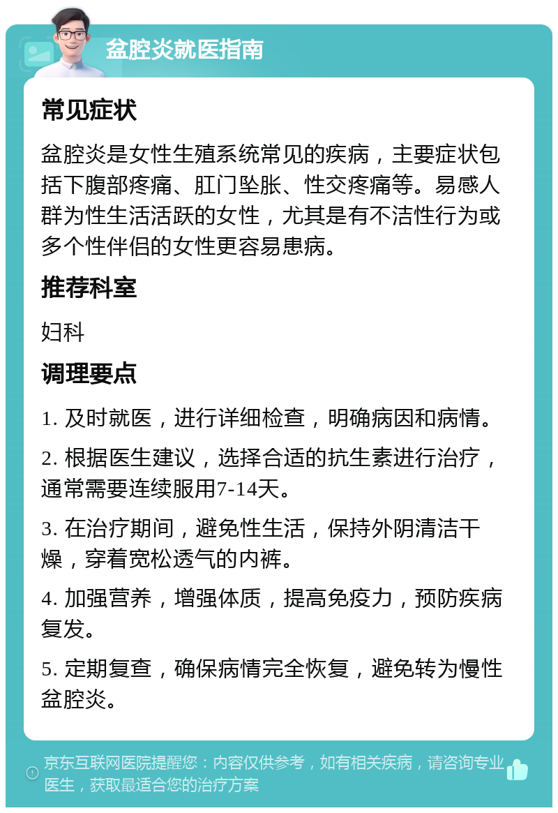 盆腔炎就医指南 常见症状 盆腔炎是女性生殖系统常见的疾病，主要症状包括下腹部疼痛、肛门坠胀、性交疼痛等。易感人群为性生活活跃的女性，尤其是有不洁性行为或多个性伴侣的女性更容易患病。 推荐科室 妇科 调理要点 1. 及时就医，进行详细检查，明确病因和病情。 2. 根据医生建议，选择合适的抗生素进行治疗，通常需要连续服用7-14天。 3. 在治疗期间，避免性生活，保持外阴清洁干燥，穿着宽松透气的内裤。 4. 加强营养，增强体质，提高免疫力，预防疾病复发。 5. 定期复查，确保病情完全恢复，避免转为慢性盆腔炎。