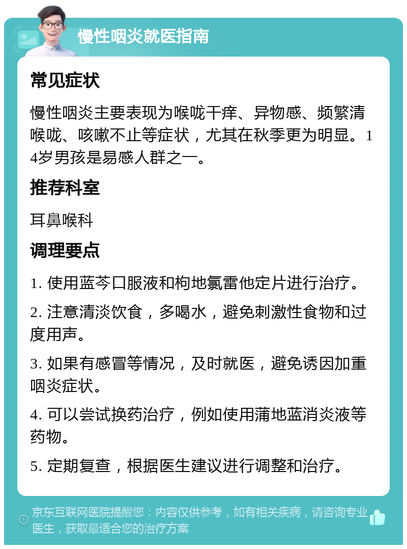 慢性咽炎就医指南 常见症状 慢性咽炎主要表现为喉咙干痒、异物感、频繁清喉咙、咳嗽不止等症状，尤其在秋季更为明显。14岁男孩是易感人群之一。 推荐科室 耳鼻喉科 调理要点 1. 使用蓝芩口服液和枸地氯雷他定片进行治疗。 2. 注意清淡饮食，多喝水，避免刺激性食物和过度用声。 3. 如果有感冒等情况，及时就医，避免诱因加重咽炎症状。 4. 可以尝试换药治疗，例如使用蒲地蓝消炎液等药物。 5. 定期复查，根据医生建议进行调整和治疗。