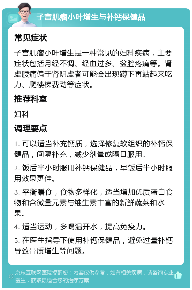 子宫肌瘤小叶增生与补钙保健品 常见症状 子宫肌瘤小叶增生是一种常见的妇科疾病，主要症状包括月经不调、经血过多、盆腔疼痛等。肾虚腰痛偏于肾阴虚者可能会出现蹲下再站起来吃力、爬楼梯费劲等症状。 推荐科室 妇科 调理要点 1. 可以适当补充钙质，选择修复软组织的补钙保健品，间隔补充，减少剂量或隔日服用。 2. 饭后半小时服用补钙保健品，早饭后半小时服用效果更佳。 3. 平衡膳食，食物多样化，适当增加优质蛋白食物和含微量元素与维生素丰富的新鲜蔬菜和水果。 4. 适当运动，多喝温开水，提高免疫力。 5. 在医生指导下使用补钙保健品，避免过量补钙导致骨质增生等问题。