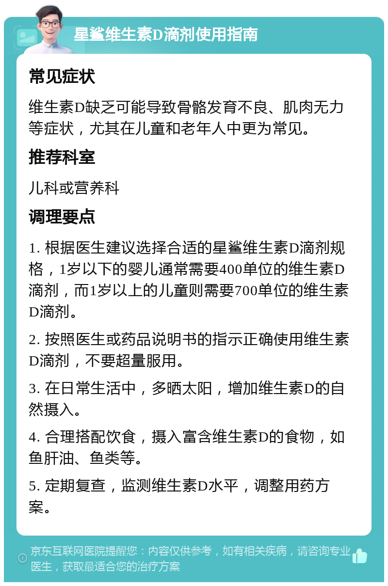 星鲨维生素D滴剂使用指南 常见症状 维生素D缺乏可能导致骨骼发育不良、肌肉无力等症状，尤其在儿童和老年人中更为常见。 推荐科室 儿科或营养科 调理要点 1. 根据医生建议选择合适的星鲨维生素D滴剂规格，1岁以下的婴儿通常需要400单位的维生素D滴剂，而1岁以上的儿童则需要700单位的维生素D滴剂。 2. 按照医生或药品说明书的指示正确使用维生素D滴剂，不要超量服用。 3. 在日常生活中，多晒太阳，增加维生素D的自然摄入。 4. 合理搭配饮食，摄入富含维生素D的食物，如鱼肝油、鱼类等。 5. 定期复查，监测维生素D水平，调整用药方案。