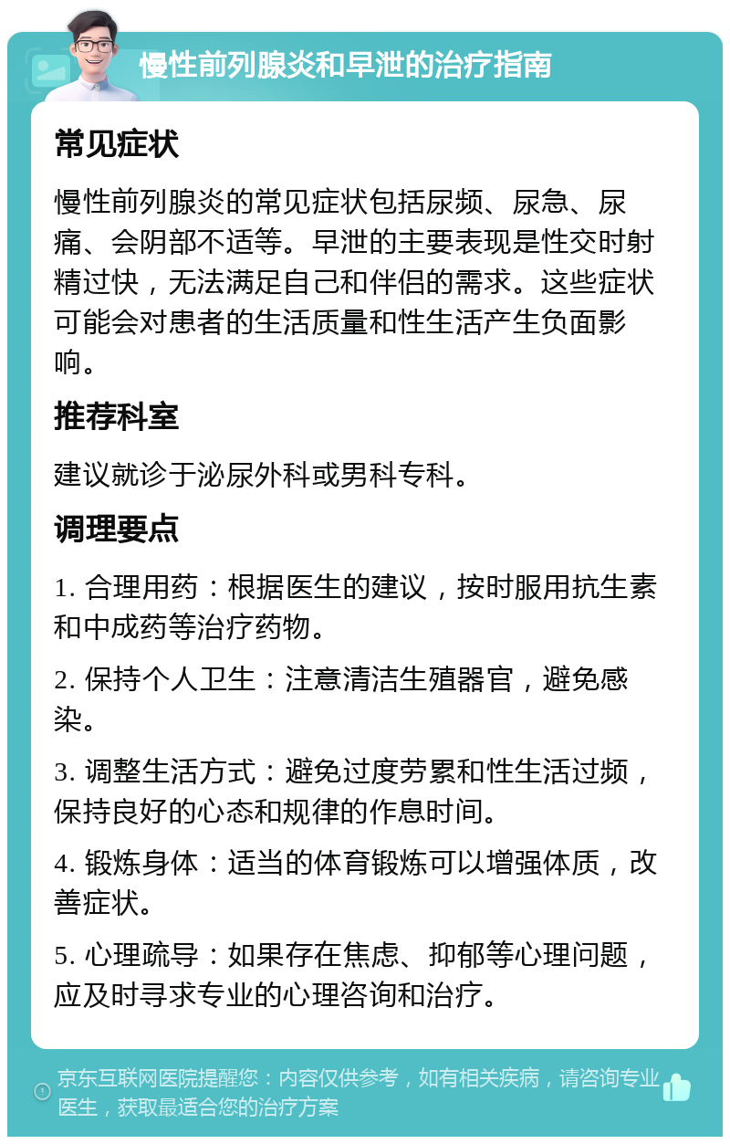 慢性前列腺炎和早泄的治疗指南 常见症状 慢性前列腺炎的常见症状包括尿频、尿急、尿痛、会阴部不适等。早泄的主要表现是性交时射精过快，无法满足自己和伴侣的需求。这些症状可能会对患者的生活质量和性生活产生负面影响。 推荐科室 建议就诊于泌尿外科或男科专科。 调理要点 1. 合理用药：根据医生的建议，按时服用抗生素和中成药等治疗药物。 2. 保持个人卫生：注意清洁生殖器官，避免感染。 3. 调整生活方式：避免过度劳累和性生活过频，保持良好的心态和规律的作息时间。 4. 锻炼身体：适当的体育锻炼可以增强体质，改善症状。 5. 心理疏导：如果存在焦虑、抑郁等心理问题，应及时寻求专业的心理咨询和治疗。