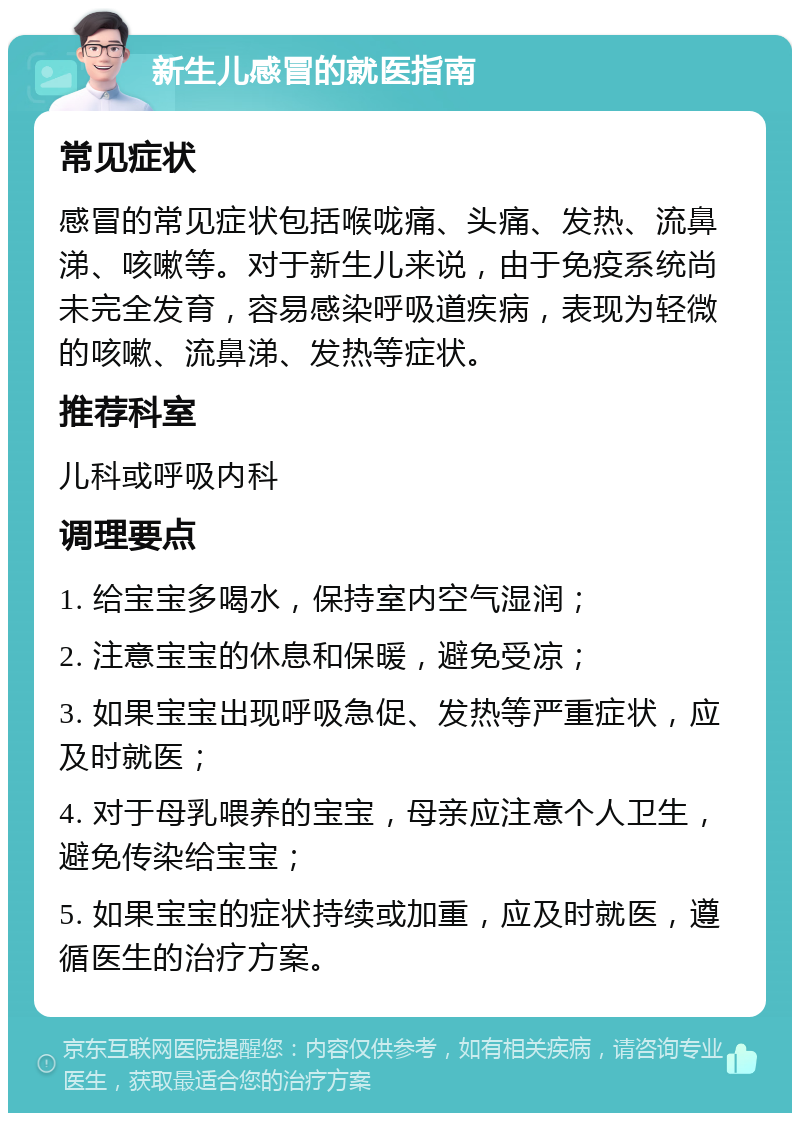 新生儿感冒的就医指南 常见症状 感冒的常见症状包括喉咙痛、头痛、发热、流鼻涕、咳嗽等。对于新生儿来说，由于免疫系统尚未完全发育，容易感染呼吸道疾病，表现为轻微的咳嗽、流鼻涕、发热等症状。 推荐科室 儿科或呼吸内科 调理要点 1. 给宝宝多喝水，保持室内空气湿润； 2. 注意宝宝的休息和保暖，避免受凉； 3. 如果宝宝出现呼吸急促、发热等严重症状，应及时就医； 4. 对于母乳喂养的宝宝，母亲应注意个人卫生，避免传染给宝宝； 5. 如果宝宝的症状持续或加重，应及时就医，遵循医生的治疗方案。