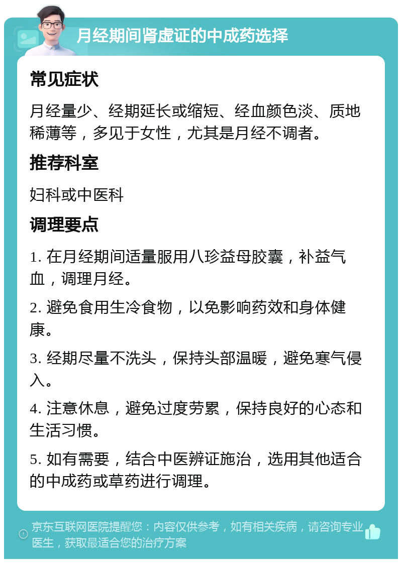 月经期间肾虚证的中成药选择 常见症状 月经量少、经期延长或缩短、经血颜色淡、质地稀薄等，多见于女性，尤其是月经不调者。 推荐科室 妇科或中医科 调理要点 1. 在月经期间适量服用八珍益母胶囊，补益气血，调理月经。 2. 避免食用生冷食物，以免影响药效和身体健康。 3. 经期尽量不洗头，保持头部温暖，避免寒气侵入。 4. 注意休息，避免过度劳累，保持良好的心态和生活习惯。 5. 如有需要，结合中医辨证施治，选用其他适合的中成药或草药进行调理。