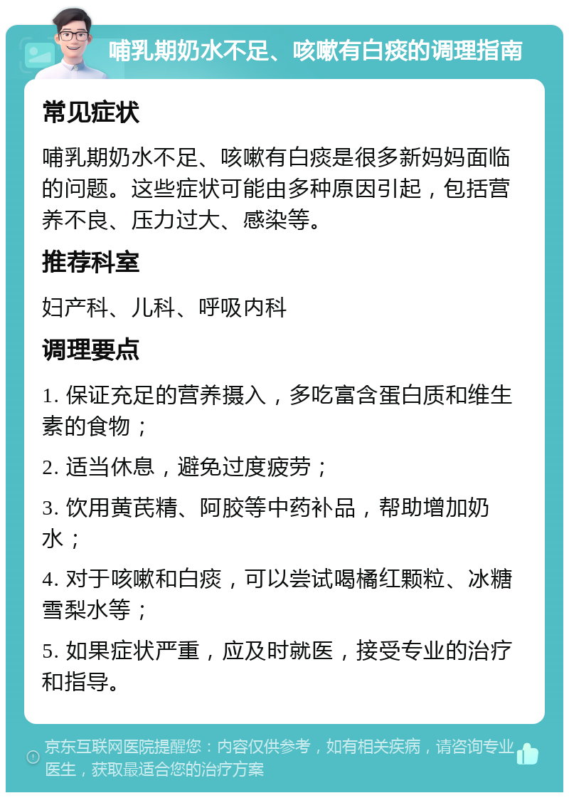 哺乳期奶水不足、咳嗽有白痰的调理指南 常见症状 哺乳期奶水不足、咳嗽有白痰是很多新妈妈面临的问题。这些症状可能由多种原因引起，包括营养不良、压力过大、感染等。 推荐科室 妇产科、儿科、呼吸内科 调理要点 1. 保证充足的营养摄入，多吃富含蛋白质和维生素的食物； 2. 适当休息，避免过度疲劳； 3. 饮用黄芪精、阿胶等中药补品，帮助增加奶水； 4. 对于咳嗽和白痰，可以尝试喝橘红颗粒、冰糖雪梨水等； 5. 如果症状严重，应及时就医，接受专业的治疗和指导。