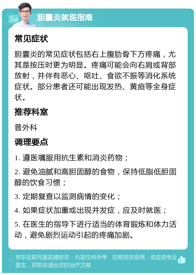 胆囊炎就医指南 常见症状 胆囊炎的常见症状包括右上腹肋骨下方疼痛，尤其是按压时更为明显。疼痛可能会向右肩或背部放射，并伴有恶心、呕吐、食欲不振等消化系统症状。部分患者还可能出现发热、黄疸等全身症状。 推荐科室 普外科 调理要点 1. 遵医嘱服用抗生素和消炎药物； 2. 避免油腻和高胆固醇的食物，保持低脂低胆固醇的饮食习惯； 3. 定期复查以监测病情的变化； 4. 如果症状加重或出现并发症，应及时就医； 5. 在医生的指导下进行适当的体育锻炼和体力活动，避免剧烈运动引起的疼痛加剧。