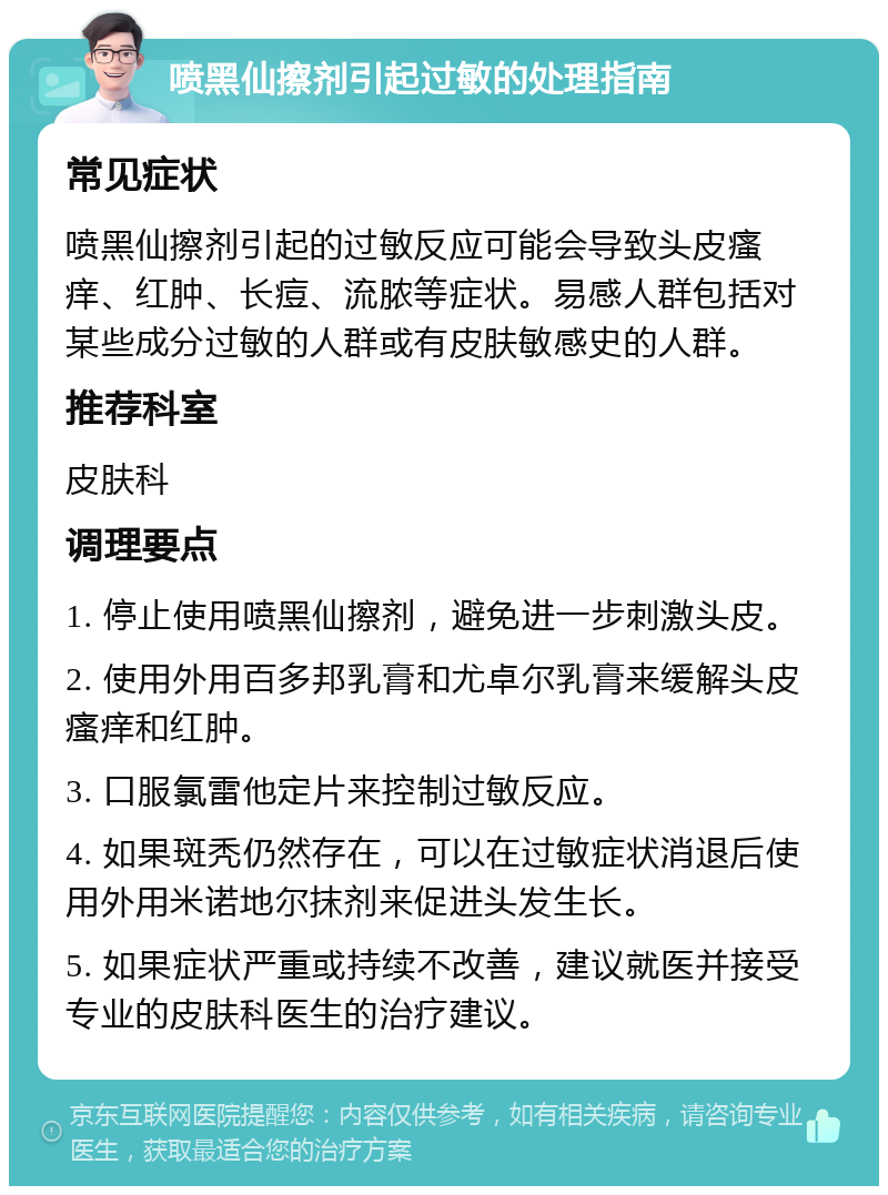 喷黑仙擦剂引起过敏的处理指南 常见症状 喷黑仙擦剂引起的过敏反应可能会导致头皮瘙痒、红肿、长痘、流脓等症状。易感人群包括对某些成分过敏的人群或有皮肤敏感史的人群。 推荐科室 皮肤科 调理要点 1. 停止使用喷黑仙擦剂，避免进一步刺激头皮。 2. 使用外用百多邦乳膏和尤卓尔乳膏来缓解头皮瘙痒和红肿。 3. 口服氯雷他定片来控制过敏反应。 4. 如果斑秃仍然存在，可以在过敏症状消退后使用外用米诺地尔抹剂来促进头发生长。 5. 如果症状严重或持续不改善，建议就医并接受专业的皮肤科医生的治疗建议。