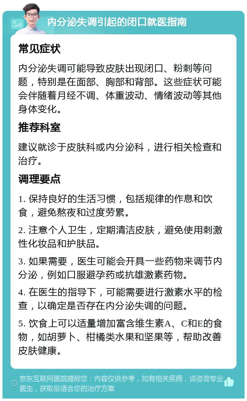 内分泌失调引起的闭口就医指南 常见症状 内分泌失调可能导致皮肤出现闭口、粉刺等问题，特别是在面部、胸部和背部。这些症状可能会伴随着月经不调、体重波动、情绪波动等其他身体变化。 推荐科室 建议就诊于皮肤科或内分泌科，进行相关检查和治疗。 调理要点 1. 保持良好的生活习惯，包括规律的作息和饮食，避免熬夜和过度劳累。 2. 注意个人卫生，定期清洁皮肤，避免使用刺激性化妆品和护肤品。 3. 如果需要，医生可能会开具一些药物来调节内分泌，例如口服避孕药或抗雄激素药物。 4. 在医生的指导下，可能需要进行激素水平的检查，以确定是否存在内分泌失调的问题。 5. 饮食上可以适量增加富含维生素A、C和E的食物，如胡萝卜、柑橘类水果和坚果等，帮助改善皮肤健康。