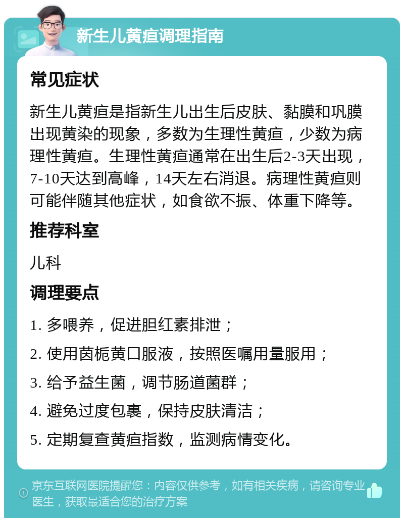 新生儿黄疸调理指南 常见症状 新生儿黄疸是指新生儿出生后皮肤、黏膜和巩膜出现黄染的现象，多数为生理性黄疸，少数为病理性黄疸。生理性黄疸通常在出生后2-3天出现，7-10天达到高峰，14天左右消退。病理性黄疸则可能伴随其他症状，如食欲不振、体重下降等。 推荐科室 儿科 调理要点 1. 多喂养，促进胆红素排泄； 2. 使用茵栀黄口服液，按照医嘱用量服用； 3. 给予益生菌，调节肠道菌群； 4. 避免过度包裹，保持皮肤清洁； 5. 定期复查黄疸指数，监测病情变化。