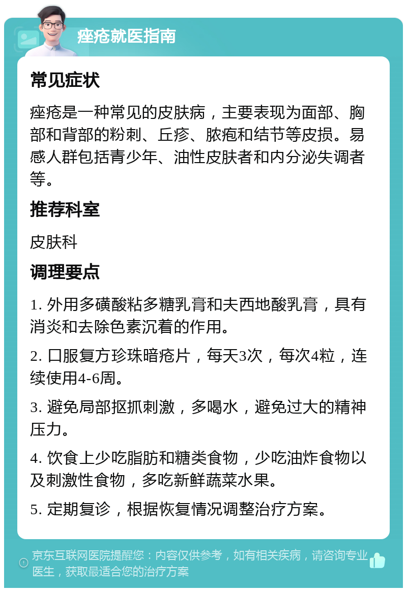 痤疮就医指南 常见症状 痤疮是一种常见的皮肤病，主要表现为面部、胸部和背部的粉刺、丘疹、脓疱和结节等皮损。易感人群包括青少年、油性皮肤者和内分泌失调者等。 推荐科室 皮肤科 调理要点 1. 外用多磺酸粘多糖乳膏和夫西地酸乳膏，具有消炎和去除色素沉着的作用。 2. 口服复方珍珠暗疮片，每天3次，每次4粒，连续使用4-6周。 3. 避免局部抠抓刺激，多喝水，避免过大的精神压力。 4. 饮食上少吃脂肪和糖类食物，少吃油炸食物以及刺激性食物，多吃新鲜蔬菜水果。 5. 定期复诊，根据恢复情况调整治疗方案。