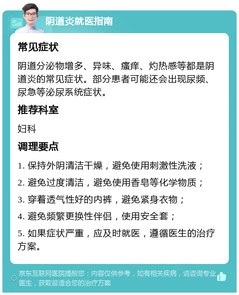 阴道炎就医指南 常见症状 阴道分泌物增多、异味、瘙痒、灼热感等都是阴道炎的常见症状。部分患者可能还会出现尿频、尿急等泌尿系统症状。 推荐科室 妇科 调理要点 1. 保持外阴清洁干燥，避免使用刺激性洗液； 2. 避免过度清洁，避免使用香皂等化学物质； 3. 穿着透气性好的内裤，避免紧身衣物； 4. 避免频繁更换性伴侣，使用安全套； 5. 如果症状严重，应及时就医，遵循医生的治疗方案。