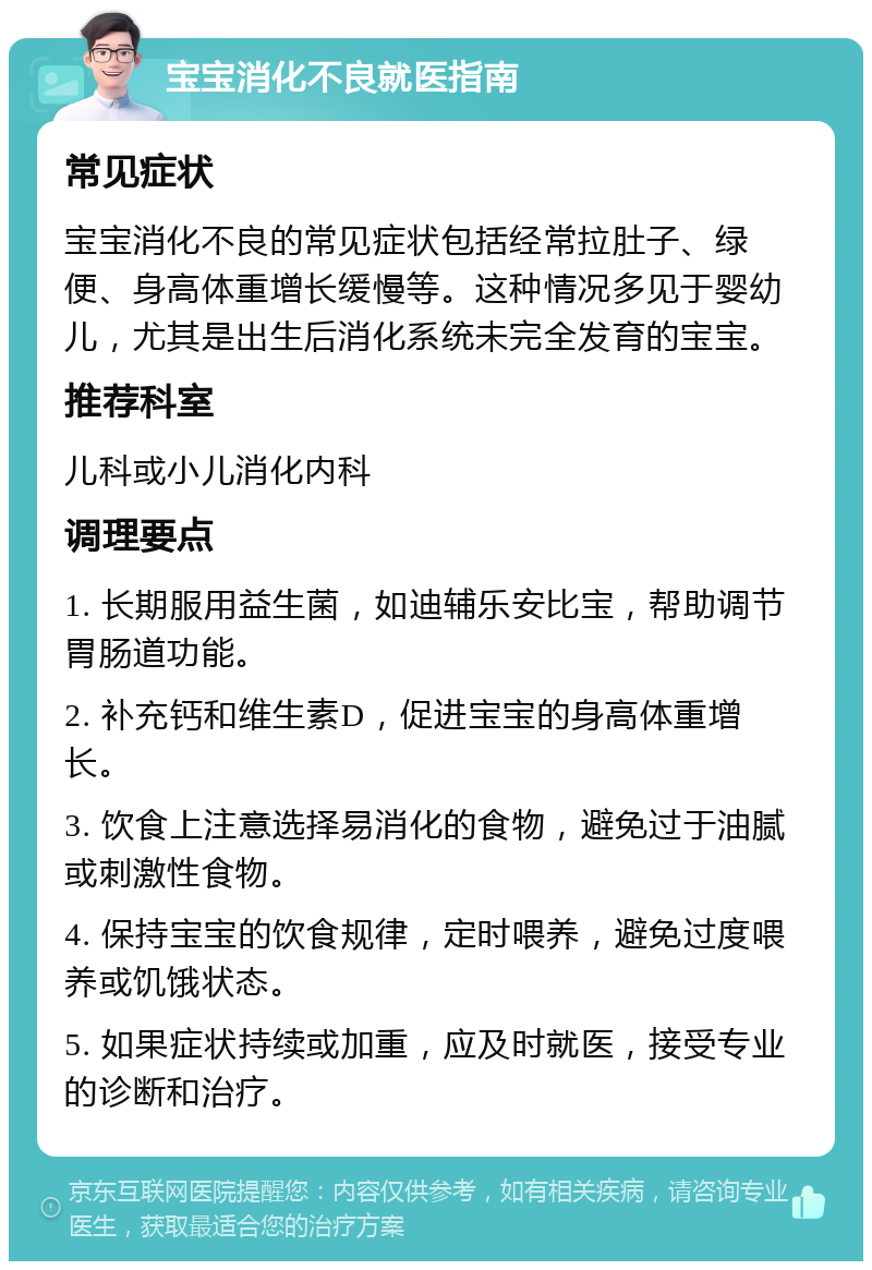 宝宝消化不良就医指南 常见症状 宝宝消化不良的常见症状包括经常拉肚子、绿便、身高体重增长缓慢等。这种情况多见于婴幼儿，尤其是出生后消化系统未完全发育的宝宝。 推荐科室 儿科或小儿消化内科 调理要点 1. 长期服用益生菌，如迪辅乐安比宝，帮助调节胃肠道功能。 2. 补充钙和维生素D，促进宝宝的身高体重增长。 3. 饮食上注意选择易消化的食物，避免过于油腻或刺激性食物。 4. 保持宝宝的饮食规律，定时喂养，避免过度喂养或饥饿状态。 5. 如果症状持续或加重，应及时就医，接受专业的诊断和治疗。