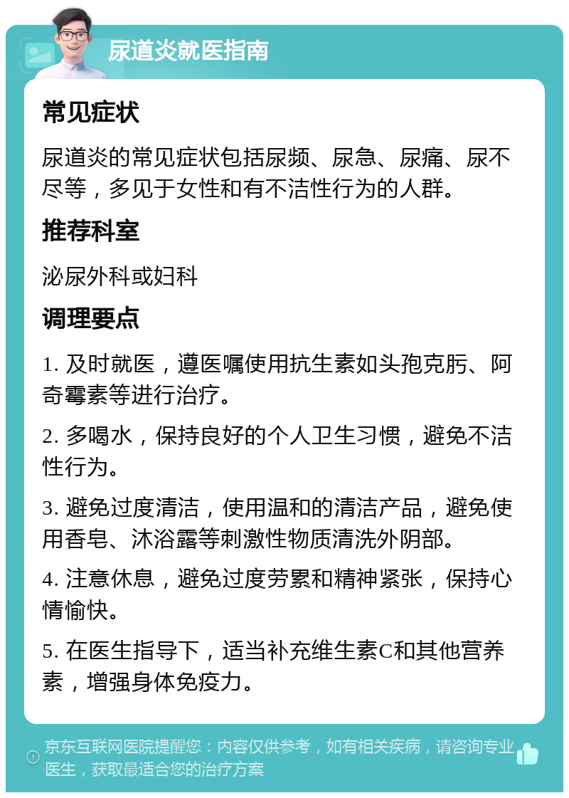 尿道炎就医指南 常见症状 尿道炎的常见症状包括尿频、尿急、尿痛、尿不尽等，多见于女性和有不洁性行为的人群。 推荐科室 泌尿外科或妇科 调理要点 1. 及时就医，遵医嘱使用抗生素如头孢克肟、阿奇霉素等进行治疗。 2. 多喝水，保持良好的个人卫生习惯，避免不洁性行为。 3. 避免过度清洁，使用温和的清洁产品，避免使用香皂、沐浴露等刺激性物质清洗外阴部。 4. 注意休息，避免过度劳累和精神紧张，保持心情愉快。 5. 在医生指导下，适当补充维生素C和其他营养素，增强身体免疫力。