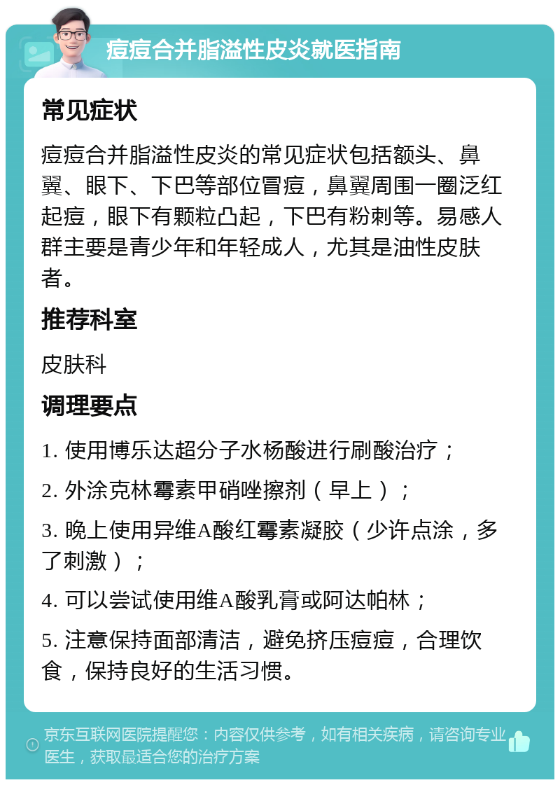 痘痘合并脂溢性皮炎就医指南 常见症状 痘痘合并脂溢性皮炎的常见症状包括额头、鼻翼、眼下、下巴等部位冒痘，鼻翼周围一圈泛红起痘，眼下有颗粒凸起，下巴有粉刺等。易感人群主要是青少年和年轻成人，尤其是油性皮肤者。 推荐科室 皮肤科 调理要点 1. 使用博乐达超分子水杨酸进行刷酸治疗； 2. 外涂克林霉素甲硝唑擦剂（早上）； 3. 晚上使用异维A酸红霉素凝胶（少许点涂，多了刺激）； 4. 可以尝试使用维A酸乳膏或阿达帕林； 5. 注意保持面部清洁，避免挤压痘痘，合理饮食，保持良好的生活习惯。