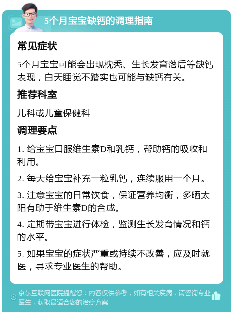 5个月宝宝缺钙的调理指南 常见症状 5个月宝宝可能会出现枕秃、生长发育落后等缺钙表现，白天睡觉不踏实也可能与缺钙有关。 推荐科室 儿科或儿童保健科 调理要点 1. 给宝宝口服维生素D和乳钙，帮助钙的吸收和利用。 2. 每天给宝宝补充一粒乳钙，连续服用一个月。 3. 注意宝宝的日常饮食，保证营养均衡，多晒太阳有助于维生素D的合成。 4. 定期带宝宝进行体检，监测生长发育情况和钙的水平。 5. 如果宝宝的症状严重或持续不改善，应及时就医，寻求专业医生的帮助。