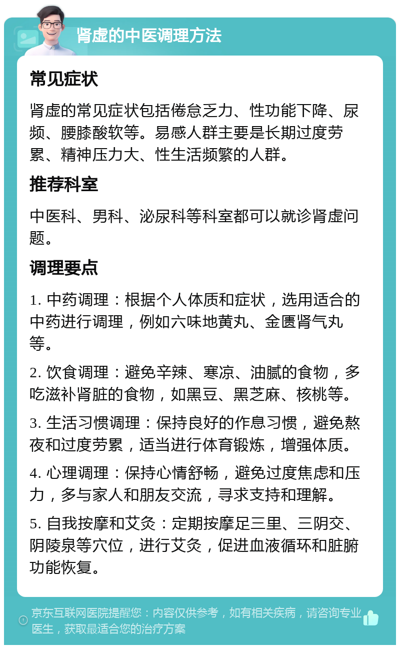 肾虚的中医调理方法 常见症状 肾虚的常见症状包括倦怠乏力、性功能下降、尿频、腰膝酸软等。易感人群主要是长期过度劳累、精神压力大、性生活频繁的人群。 推荐科室 中医科、男科、泌尿科等科室都可以就诊肾虚问题。 调理要点 1. 中药调理：根据个人体质和症状，选用适合的中药进行调理，例如六味地黄丸、金匮肾气丸等。 2. 饮食调理：避免辛辣、寒凉、油腻的食物，多吃滋补肾脏的食物，如黑豆、黑芝麻、核桃等。 3. 生活习惯调理：保持良好的作息习惯，避免熬夜和过度劳累，适当进行体育锻炼，增强体质。 4. 心理调理：保持心情舒畅，避免过度焦虑和压力，多与家人和朋友交流，寻求支持和理解。 5. 自我按摩和艾灸：定期按摩足三里、三阴交、阴陵泉等穴位，进行艾灸，促进血液循环和脏腑功能恢复。