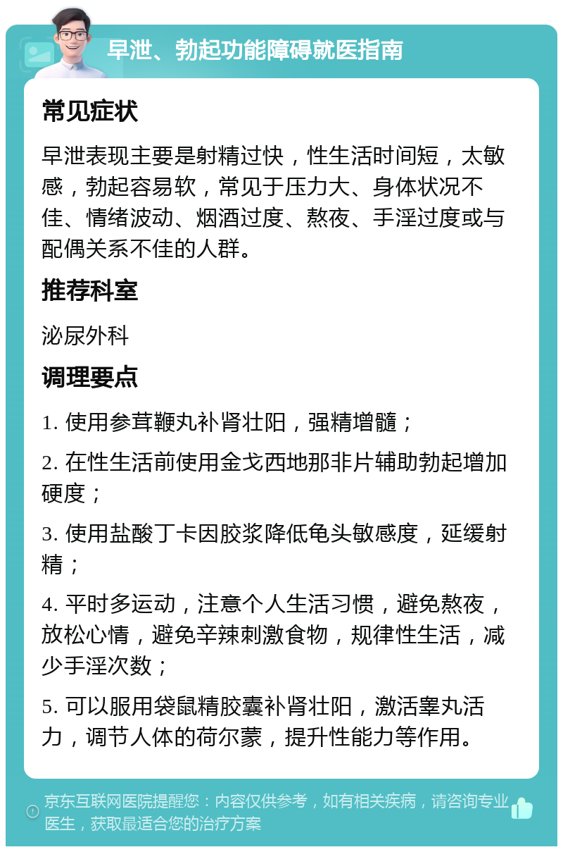 早泄、勃起功能障碍就医指南 常见症状 早泄表现主要是射精过快，性生活时间短，太敏感，勃起容易软，常见于压力大、身体状况不佳、情绪波动、烟酒过度、熬夜、手淫过度或与配偶关系不佳的人群。 推荐科室 泌尿外科 调理要点 1. 使用参茸鞭丸补肾壮阳，强精增髓； 2. 在性生活前使用金戈西地那非片辅助勃起增加硬度； 3. 使用盐酸丁卡因胶浆降低龟头敏感度，延缓射精； 4. 平时多运动，注意个人生活习惯，避免熬夜，放松心情，避免辛辣刺激食物，规律性生活，减少手淫次数； 5. 可以服用袋鼠精胶囊补肾壮阳，激活睾丸活力，调节人体的荷尔蒙，提升性能力等作用。