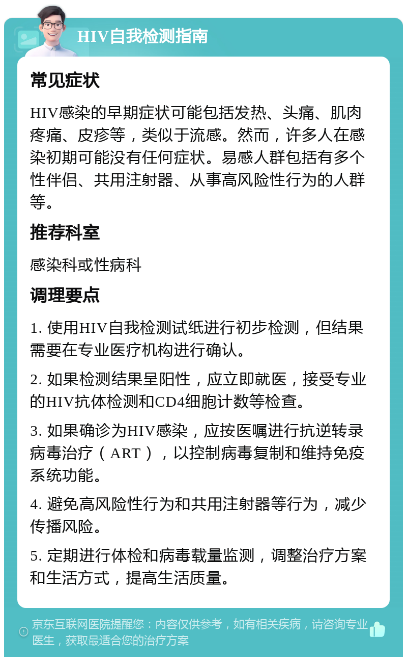 HIV自我检测指南 常见症状 HIV感染的早期症状可能包括发热、头痛、肌肉疼痛、皮疹等，类似于流感。然而，许多人在感染初期可能没有任何症状。易感人群包括有多个性伴侣、共用注射器、从事高风险性行为的人群等。 推荐科室 感染科或性病科 调理要点 1. 使用HIV自我检测试纸进行初步检测，但结果需要在专业医疗机构进行确认。 2. 如果检测结果呈阳性，应立即就医，接受专业的HIV抗体检测和CD4细胞计数等检查。 3. 如果确诊为HIV感染，应按医嘱进行抗逆转录病毒治疗（ART），以控制病毒复制和维持免疫系统功能。 4. 避免高风险性行为和共用注射器等行为，减少传播风险。 5. 定期进行体检和病毒载量监测，调整治疗方案和生活方式，提高生活质量。