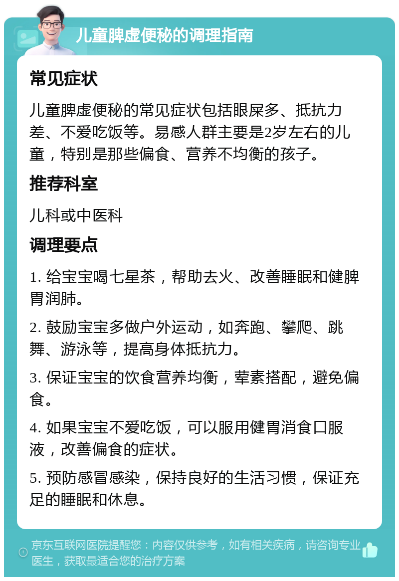 儿童脾虚便秘的调理指南 常见症状 儿童脾虚便秘的常见症状包括眼屎多、抵抗力差、不爱吃饭等。易感人群主要是2岁左右的儿童，特别是那些偏食、营养不均衡的孩子。 推荐科室 儿科或中医科 调理要点 1. 给宝宝喝七星茶，帮助去火、改善睡眠和健脾胃润肺。 2. 鼓励宝宝多做户外运动，如奔跑、攀爬、跳舞、游泳等，提高身体抵抗力。 3. 保证宝宝的饮食营养均衡，荤素搭配，避免偏食。 4. 如果宝宝不爱吃饭，可以服用健胃消食口服液，改善偏食的症状。 5. 预防感冒感染，保持良好的生活习惯，保证充足的睡眠和休息。