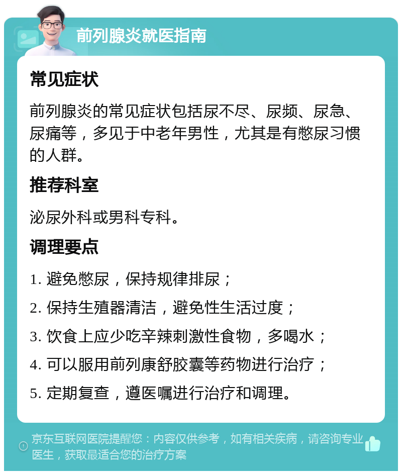 前列腺炎就医指南 常见症状 前列腺炎的常见症状包括尿不尽、尿频、尿急、尿痛等，多见于中老年男性，尤其是有憋尿习惯的人群。 推荐科室 泌尿外科或男科专科。 调理要点 1. 避免憋尿，保持规律排尿； 2. 保持生殖器清洁，避免性生活过度； 3. 饮食上应少吃辛辣刺激性食物，多喝水； 4. 可以服用前列康舒胶囊等药物进行治疗； 5. 定期复查，遵医嘱进行治疗和调理。