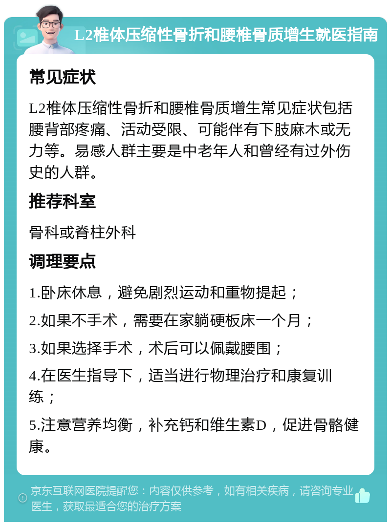 L2椎体压缩性骨折和腰椎骨质增生就医指南 常见症状 L2椎体压缩性骨折和腰椎骨质增生常见症状包括腰背部疼痛、活动受限、可能伴有下肢麻木或无力等。易感人群主要是中老年人和曾经有过外伤史的人群。 推荐科室 骨科或脊柱外科 调理要点 1.卧床休息，避免剧烈运动和重物提起； 2.如果不手术，需要在家躺硬板床一个月； 3.如果选择手术，术后可以佩戴腰围； 4.在医生指导下，适当进行物理治疗和康复训练； 5.注意营养均衡，补充钙和维生素D，促进骨骼健康。