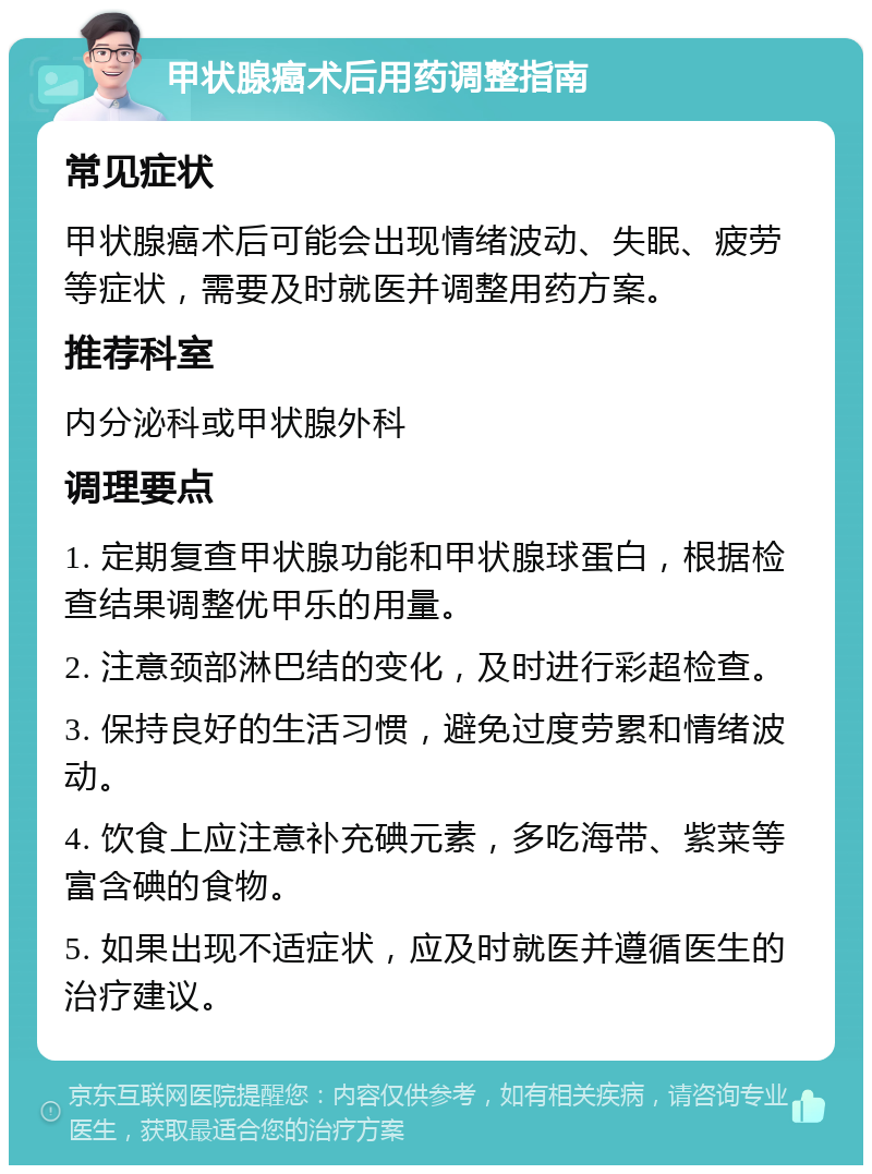 甲状腺癌术后用药调整指南 常见症状 甲状腺癌术后可能会出现情绪波动、失眠、疲劳等症状，需要及时就医并调整用药方案。 推荐科室 内分泌科或甲状腺外科 调理要点 1. 定期复查甲状腺功能和甲状腺球蛋白，根据检查结果调整优甲乐的用量。 2. 注意颈部淋巴结的变化，及时进行彩超检查。 3. 保持良好的生活习惯，避免过度劳累和情绪波动。 4. 饮食上应注意补充碘元素，多吃海带、紫菜等富含碘的食物。 5. 如果出现不适症状，应及时就医并遵循医生的治疗建议。