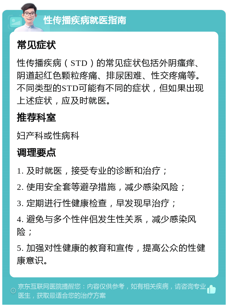 性传播疾病就医指南 常见症状 性传播疾病（STD）的常见症状包括外阴瘙痒、阴道起红色颗粒疼痛、排尿困难、性交疼痛等。不同类型的STD可能有不同的症状，但如果出现上述症状，应及时就医。 推荐科室 妇产科或性病科 调理要点 1. 及时就医，接受专业的诊断和治疗； 2. 使用安全套等避孕措施，减少感染风险； 3. 定期进行性健康检查，早发现早治疗； 4. 避免与多个性伴侣发生性关系，减少感染风险； 5. 加强对性健康的教育和宣传，提高公众的性健康意识。