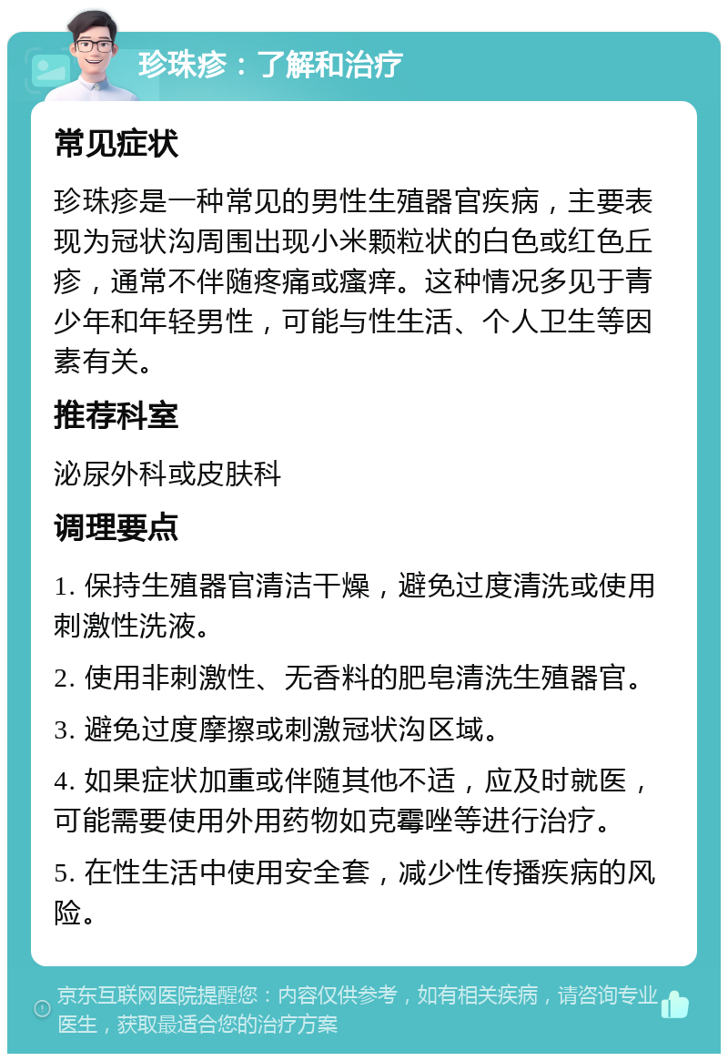 珍珠疹：了解和治疗 常见症状 珍珠疹是一种常见的男性生殖器官疾病，主要表现为冠状沟周围出现小米颗粒状的白色或红色丘疹，通常不伴随疼痛或瘙痒。这种情况多见于青少年和年轻男性，可能与性生活、个人卫生等因素有关。 推荐科室 泌尿外科或皮肤科 调理要点 1. 保持生殖器官清洁干燥，避免过度清洗或使用刺激性洗液。 2. 使用非刺激性、无香料的肥皂清洗生殖器官。 3. 避免过度摩擦或刺激冠状沟区域。 4. 如果症状加重或伴随其他不适，应及时就医，可能需要使用外用药物如克霉唑等进行治疗。 5. 在性生活中使用安全套，减少性传播疾病的风险。