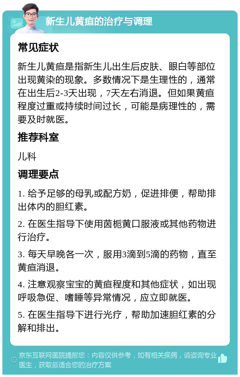 新生儿黄疸的治疗与调理 常见症状 新生儿黄疸是指新生儿出生后皮肤、眼白等部位出现黄染的现象。多数情况下是生理性的，通常在出生后2-3天出现，7天左右消退。但如果黄疸程度过重或持续时间过长，可能是病理性的，需要及时就医。 推荐科室 儿科 调理要点 1. 给予足够的母乳或配方奶，促进排便，帮助排出体内的胆红素。 2. 在医生指导下使用茵栀黄口服液或其他药物进行治疗。 3. 每天早晚各一次，服用3滴到5滴的药物，直至黄疸消退。 4. 注意观察宝宝的黄疸程度和其他症状，如出现呼吸急促、嗜睡等异常情况，应立即就医。 5. 在医生指导下进行光疗，帮助加速胆红素的分解和排出。