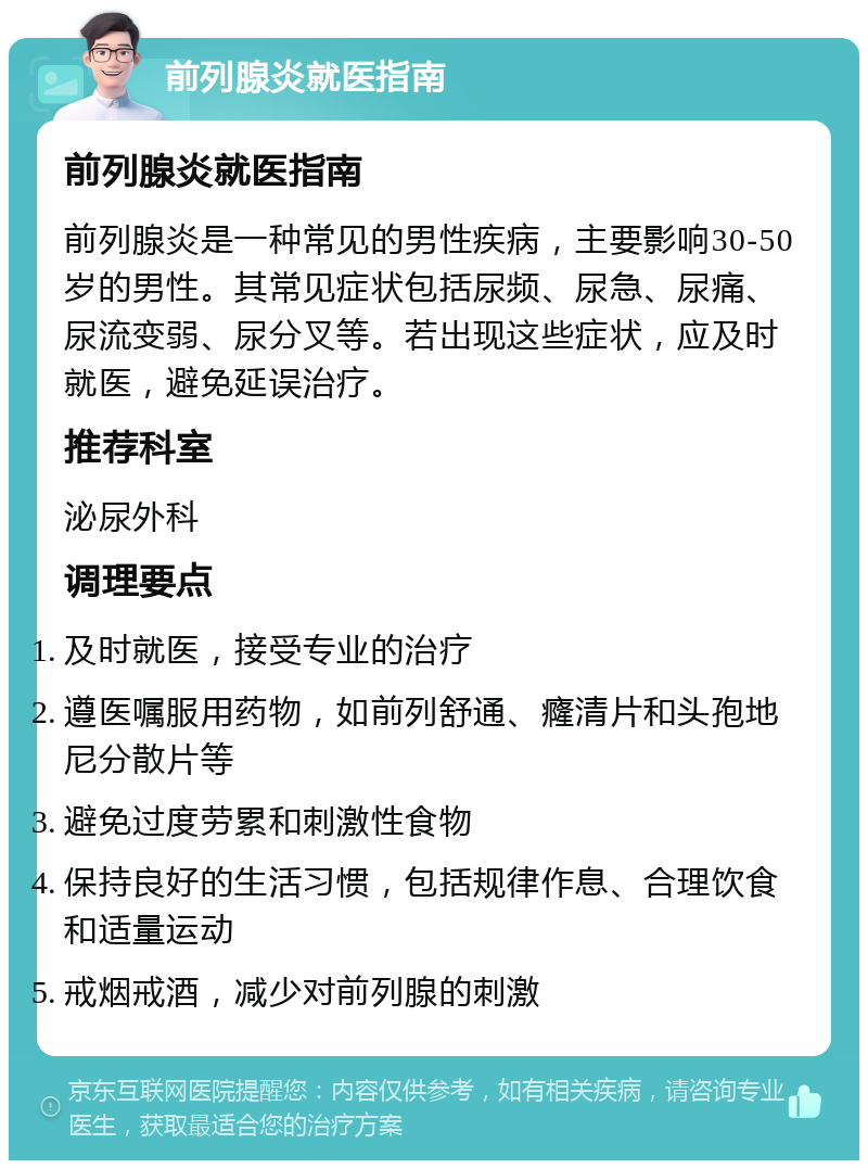 前列腺炎就医指南 前列腺炎就医指南 前列腺炎是一种常见的男性疾病，主要影响30-50岁的男性。其常见症状包括尿频、尿急、尿痛、尿流变弱、尿分叉等。若出现这些症状，应及时就医，避免延误治疗。 推荐科室 泌尿外科 调理要点 及时就医，接受专业的治疗 遵医嘱服用药物，如前列舒通、癃清片和头孢地尼分散片等 避免过度劳累和刺激性食物 保持良好的生活习惯，包括规律作息、合理饮食和适量运动 戒烟戒酒，减少对前列腺的刺激