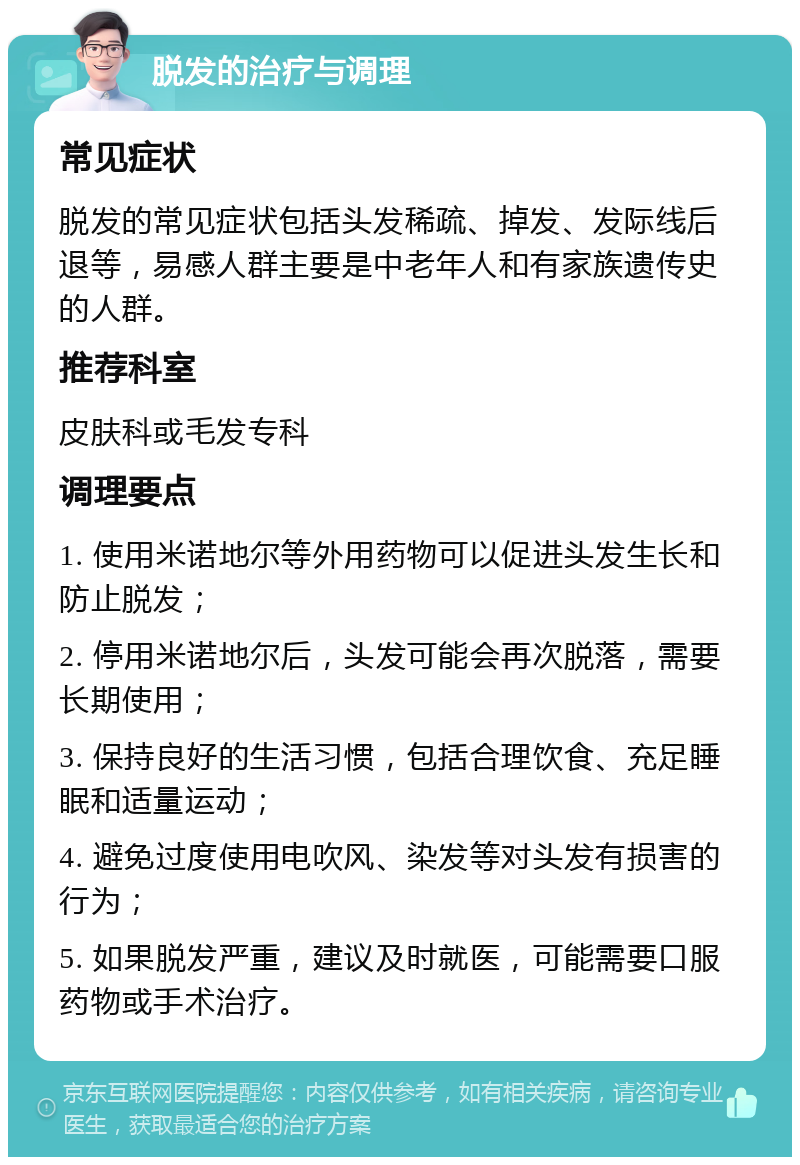 脱发的治疗与调理 常见症状 脱发的常见症状包括头发稀疏、掉发、发际线后退等，易感人群主要是中老年人和有家族遗传史的人群。 推荐科室 皮肤科或毛发专科 调理要点 1. 使用米诺地尔等外用药物可以促进头发生长和防止脱发； 2. 停用米诺地尔后，头发可能会再次脱落，需要长期使用； 3. 保持良好的生活习惯，包括合理饮食、充足睡眠和适量运动； 4. 避免过度使用电吹风、染发等对头发有损害的行为； 5. 如果脱发严重，建议及时就医，可能需要口服药物或手术治疗。