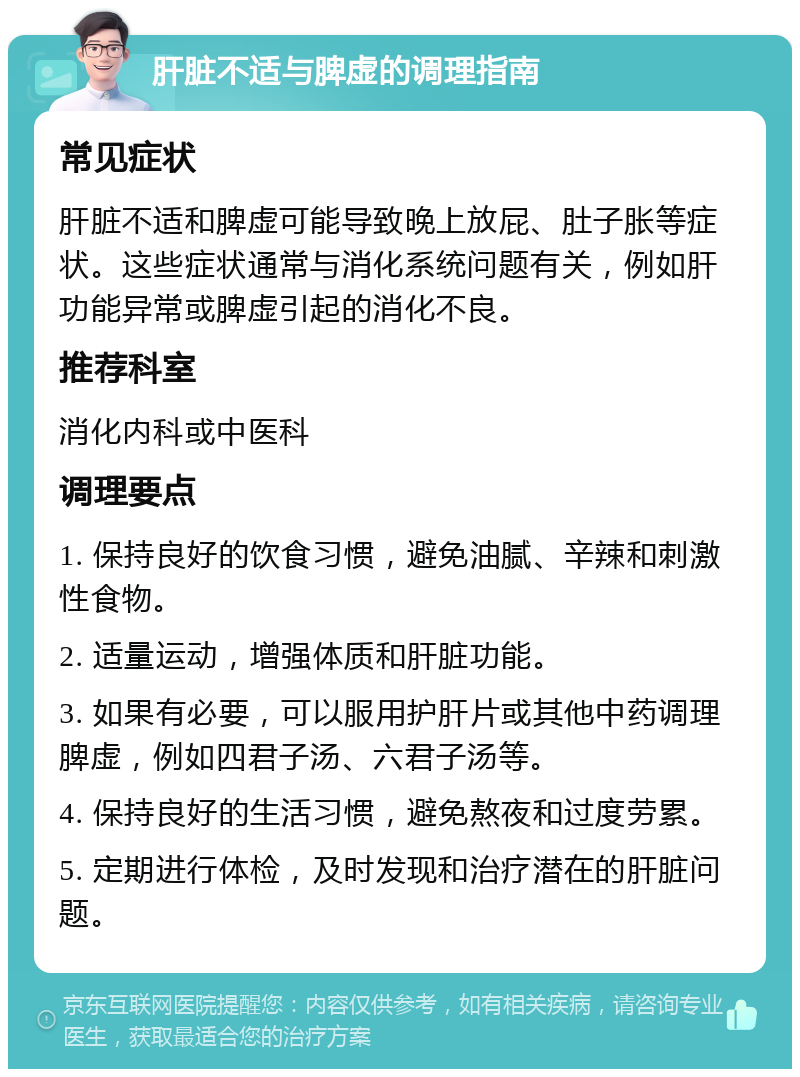 肝脏不适与脾虚的调理指南 常见症状 肝脏不适和脾虚可能导致晚上放屁、肚子胀等症状。这些症状通常与消化系统问题有关，例如肝功能异常或脾虚引起的消化不良。 推荐科室 消化内科或中医科 调理要点 1. 保持良好的饮食习惯，避免油腻、辛辣和刺激性食物。 2. 适量运动，增强体质和肝脏功能。 3. 如果有必要，可以服用护肝片或其他中药调理脾虚，例如四君子汤、六君子汤等。 4. 保持良好的生活习惯，避免熬夜和过度劳累。 5. 定期进行体检，及时发现和治疗潜在的肝脏问题。