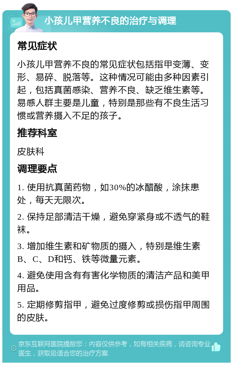 小孩儿甲营养不良的治疗与调理 常见症状 小孩儿甲营养不良的常见症状包括指甲变薄、变形、易碎、脱落等。这种情况可能由多种因素引起，包括真菌感染、营养不良、缺乏维生素等。易感人群主要是儿童，特别是那些有不良生活习惯或营养摄入不足的孩子。 推荐科室 皮肤科 调理要点 1. 使用抗真菌药物，如30%的冰醋酸，涂抹患处，每天无限次。 2. 保持足部清洁干燥，避免穿紧身或不透气的鞋袜。 3. 增加维生素和矿物质的摄入，特别是维生素B、C、D和钙、铁等微量元素。 4. 避免使用含有有害化学物质的清洁产品和美甲用品。 5. 定期修剪指甲，避免过度修剪或损伤指甲周围的皮肤。