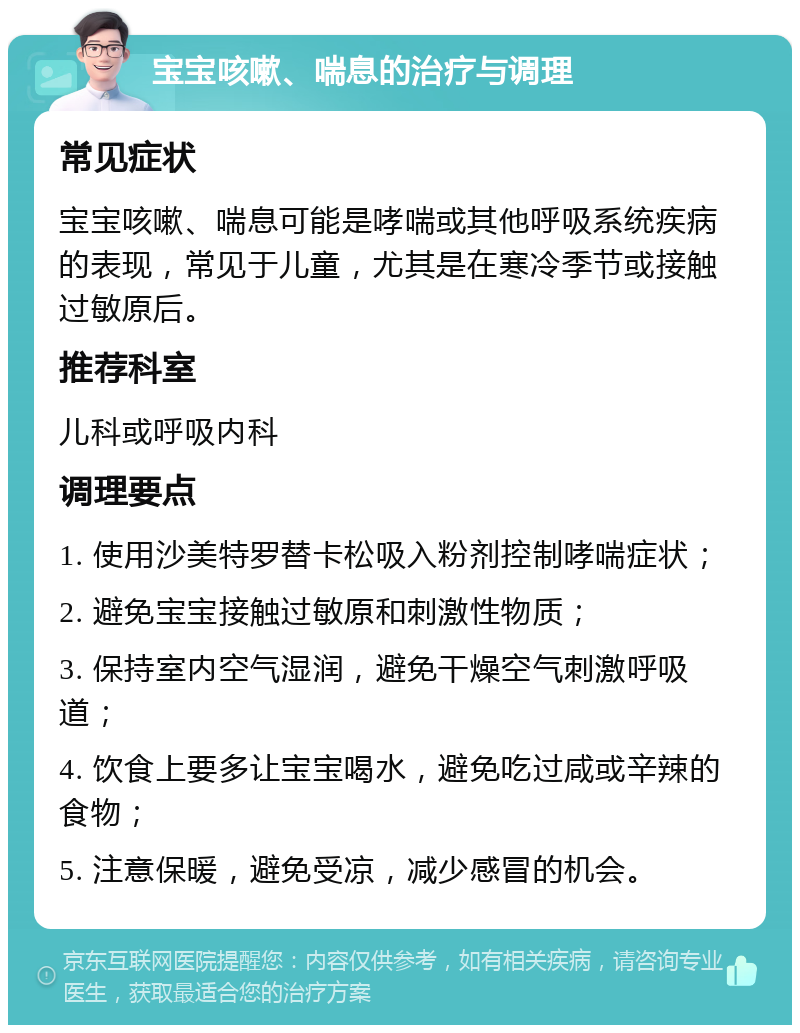 宝宝咳嗽、喘息的治疗与调理 常见症状 宝宝咳嗽、喘息可能是哮喘或其他呼吸系统疾病的表现，常见于儿童，尤其是在寒冷季节或接触过敏原后。 推荐科室 儿科或呼吸内科 调理要点 1. 使用沙美特罗替卡松吸入粉剂控制哮喘症状； 2. 避免宝宝接触过敏原和刺激性物质； 3. 保持室内空气湿润，避免干燥空气刺激呼吸道； 4. 饮食上要多让宝宝喝水，避免吃过咸或辛辣的食物； 5. 注意保暖，避免受凉，减少感冒的机会。