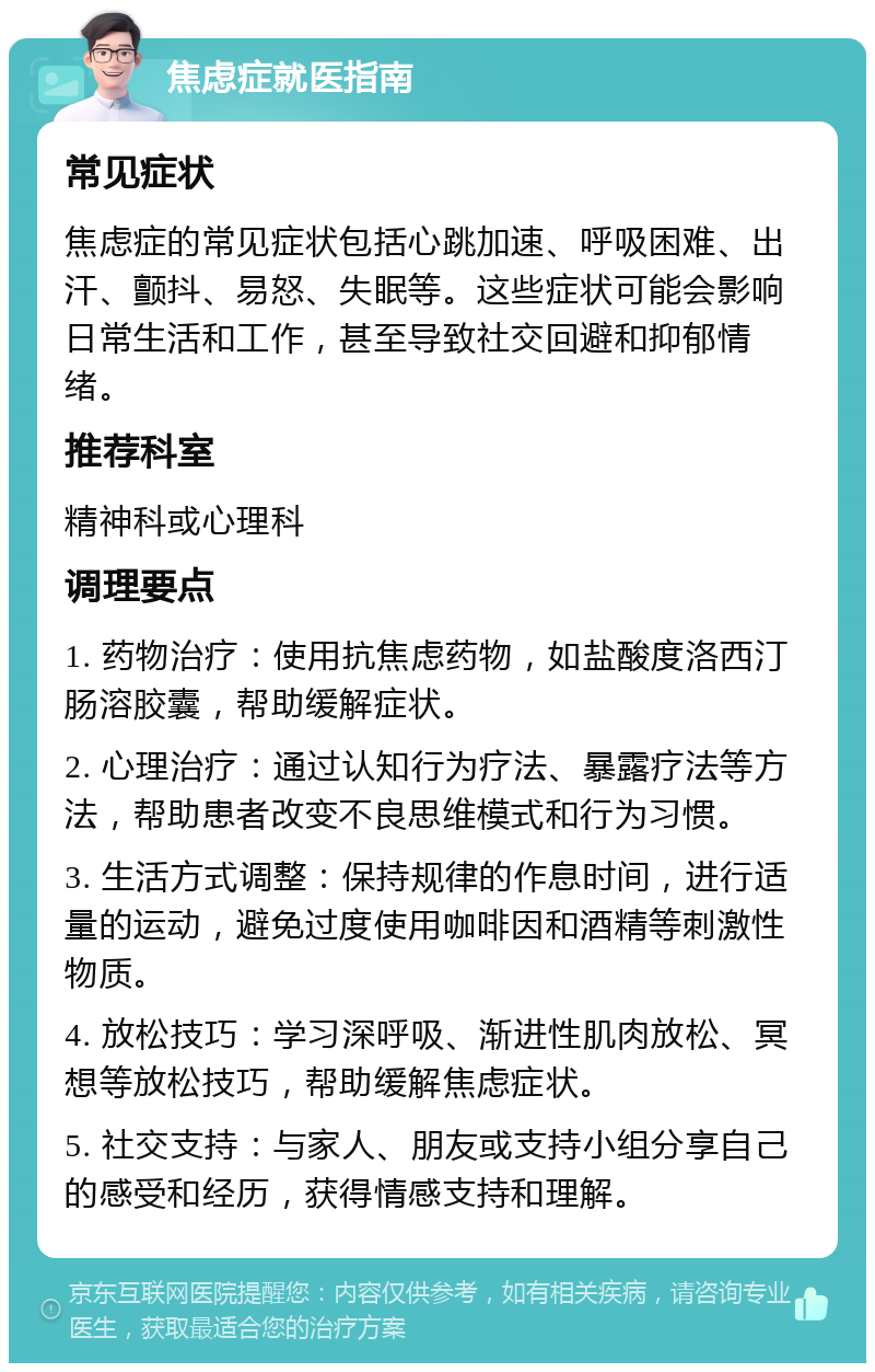 焦虑症就医指南 常见症状 焦虑症的常见症状包括心跳加速、呼吸困难、出汗、颤抖、易怒、失眠等。这些症状可能会影响日常生活和工作，甚至导致社交回避和抑郁情绪。 推荐科室 精神科或心理科 调理要点 1. 药物治疗：使用抗焦虑药物，如盐酸度洛西汀肠溶胶囊，帮助缓解症状。 2. 心理治疗：通过认知行为疗法、暴露疗法等方法，帮助患者改变不良思维模式和行为习惯。 3. 生活方式调整：保持规律的作息时间，进行适量的运动，避免过度使用咖啡因和酒精等刺激性物质。 4. 放松技巧：学习深呼吸、渐进性肌肉放松、冥想等放松技巧，帮助缓解焦虑症状。 5. 社交支持：与家人、朋友或支持小组分享自己的感受和经历，获得情感支持和理解。