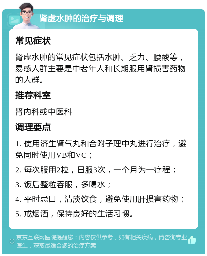 肾虚水肿的治疗与调理 常见症状 肾虚水肿的常见症状包括水肿、乏力、腰酸等，易感人群主要是中老年人和长期服用肾损害药物的人群。 推荐科室 肾内科或中医科 调理要点 1. 使用济生肾气丸和合附子理中丸进行治疗，避免同时使用VB和VC； 2. 每次服用2粒，日服3次，一个月为一疗程； 3. 饭后整粒吞服，多喝水； 4. 平时忌口，清淡饮食，避免使用肝损害药物； 5. 戒烟酒，保持良好的生活习惯。