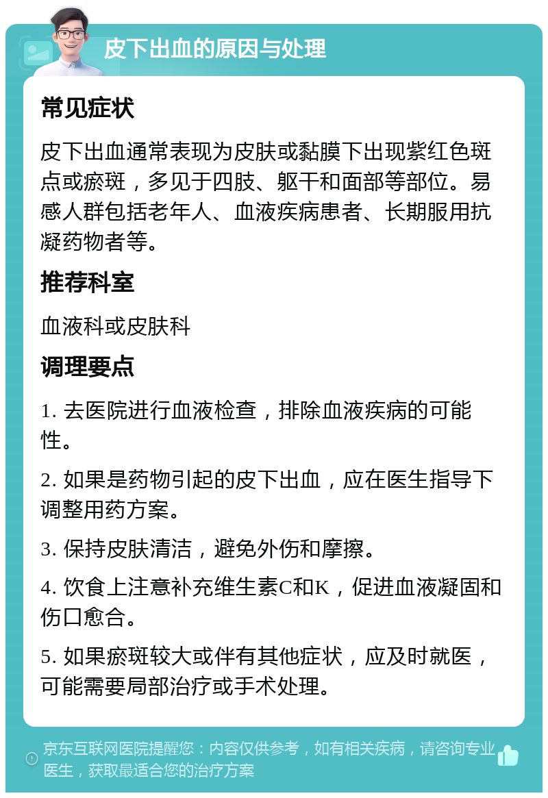 皮下出血的原因与处理 常见症状 皮下出血通常表现为皮肤或黏膜下出现紫红色斑点或瘀斑，多见于四肢、躯干和面部等部位。易感人群包括老年人、血液疾病患者、长期服用抗凝药物者等。 推荐科室 血液科或皮肤科 调理要点 1. 去医院进行血液检查，排除血液疾病的可能性。 2. 如果是药物引起的皮下出血，应在医生指导下调整用药方案。 3. 保持皮肤清洁，避免外伤和摩擦。 4. 饮食上注意补充维生素C和K，促进血液凝固和伤口愈合。 5. 如果瘀斑较大或伴有其他症状，应及时就医，可能需要局部治疗或手术处理。