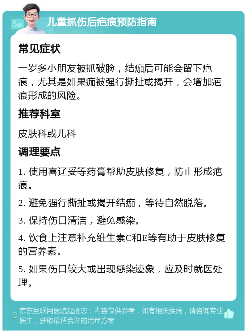 儿童抓伤后疤痕预防指南 常见症状 一岁多小朋友被抓破脸，结痂后可能会留下疤痕，尤其是如果痂被强行撕扯或揭开，会增加疤痕形成的风险。 推荐科室 皮肤科或儿科 调理要点 1. 使用喜辽妥等药膏帮助皮肤修复，防止形成疤痕。 2. 避免强行撕扯或揭开结痂，等待自然脱落。 3. 保持伤口清洁，避免感染。 4. 饮食上注意补充维生素C和E等有助于皮肤修复的营养素。 5. 如果伤口较大或出现感染迹象，应及时就医处理。