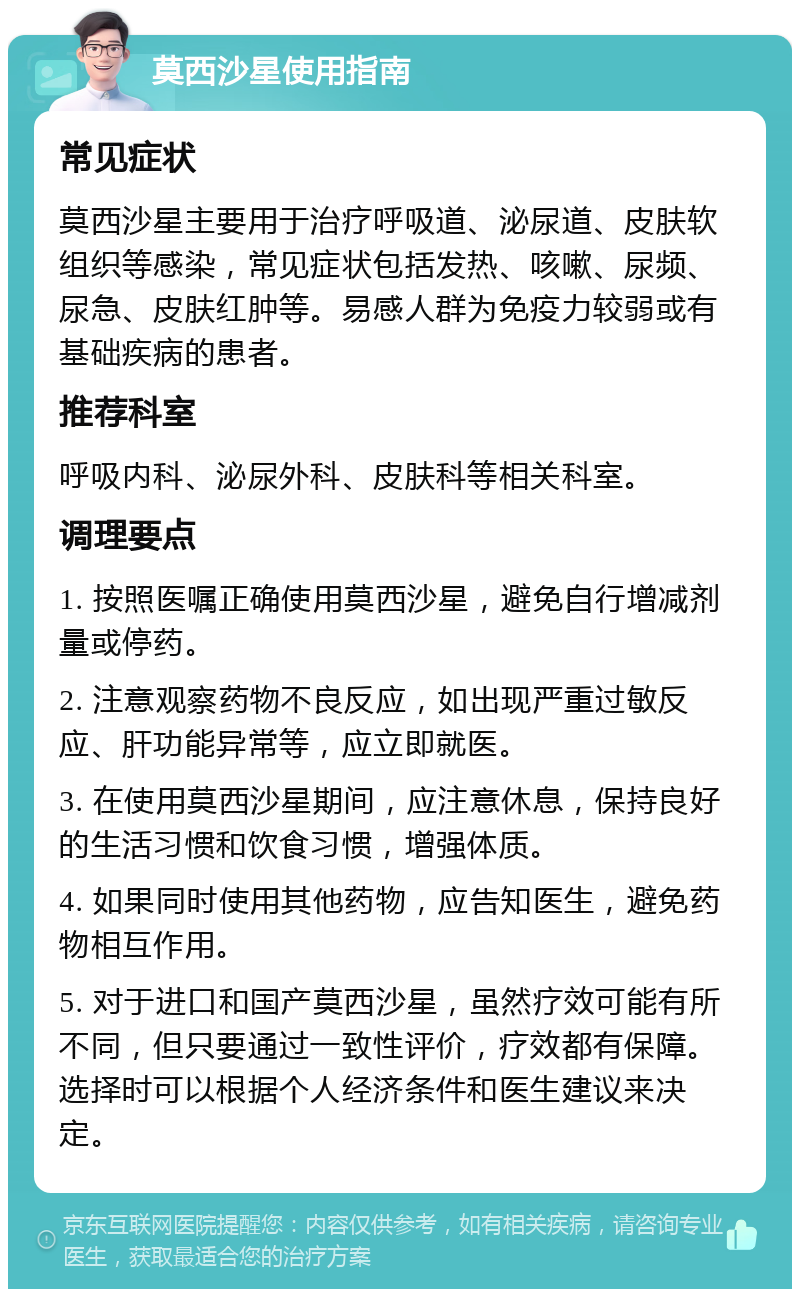 莫西沙星使用指南 常见症状 莫西沙星主要用于治疗呼吸道、泌尿道、皮肤软组织等感染，常见症状包括发热、咳嗽、尿频、尿急、皮肤红肿等。易感人群为免疫力较弱或有基础疾病的患者。 推荐科室 呼吸内科、泌尿外科、皮肤科等相关科室。 调理要点 1. 按照医嘱正确使用莫西沙星，避免自行增减剂量或停药。 2. 注意观察药物不良反应，如出现严重过敏反应、肝功能异常等，应立即就医。 3. 在使用莫西沙星期间，应注意休息，保持良好的生活习惯和饮食习惯，增强体质。 4. 如果同时使用其他药物，应告知医生，避免药物相互作用。 5. 对于进口和国产莫西沙星，虽然疗效可能有所不同，但只要通过一致性评价，疗效都有保障。选择时可以根据个人经济条件和医生建议来决定。