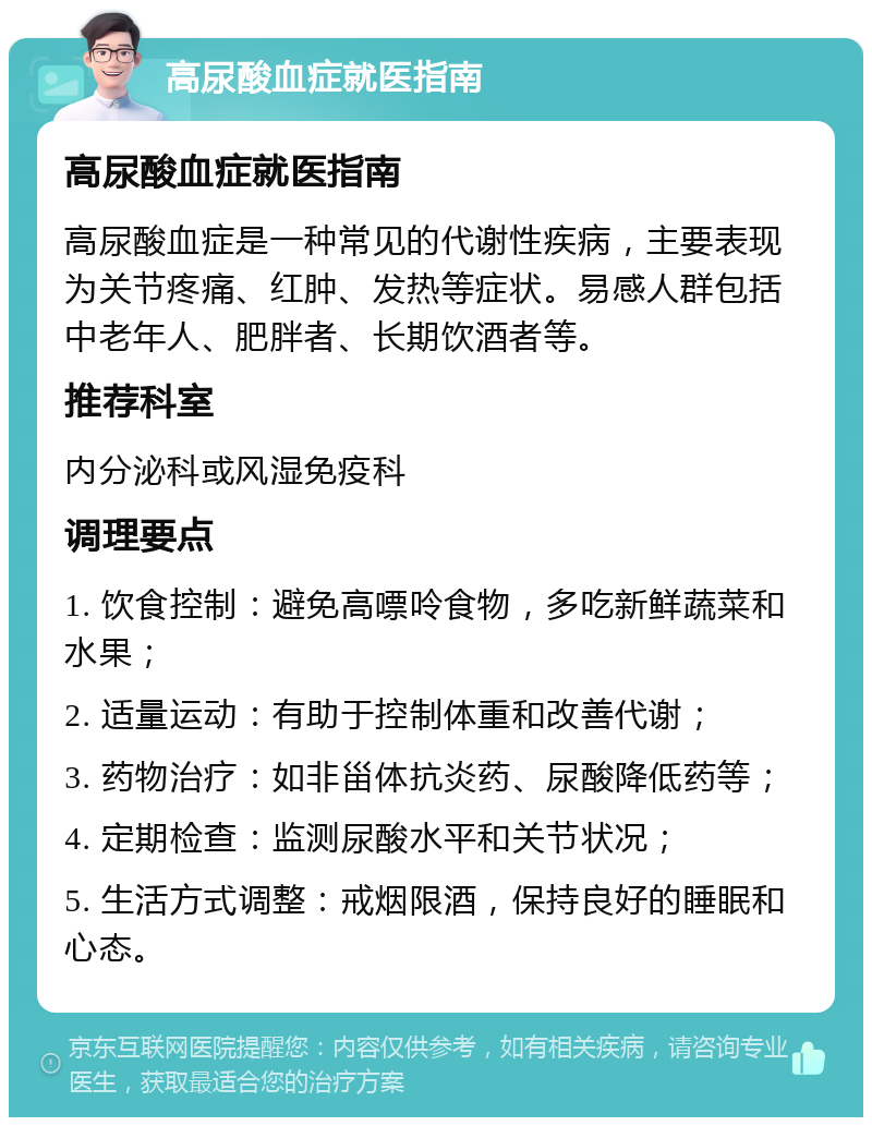 高尿酸血症就医指南 高尿酸血症就医指南 高尿酸血症是一种常见的代谢性疾病，主要表现为关节疼痛、红肿、发热等症状。易感人群包括中老年人、肥胖者、长期饮酒者等。 推荐科室 内分泌科或风湿免疫科 调理要点 1. 饮食控制：避免高嘌呤食物，多吃新鲜蔬菜和水果； 2. 适量运动：有助于控制体重和改善代谢； 3. 药物治疗：如非甾体抗炎药、尿酸降低药等； 4. 定期检查：监测尿酸水平和关节状况； 5. 生活方式调整：戒烟限酒，保持良好的睡眠和心态。