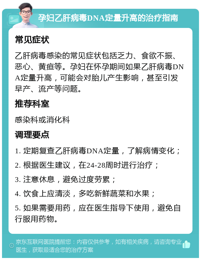 孕妇乙肝病毒DNA定量升高的治疗指南 常见症状 乙肝病毒感染的常见症状包括乏力、食欲不振、恶心、黄疸等。孕妇在怀孕期间如果乙肝病毒DNA定量升高，可能会对胎儿产生影响，甚至引发早产、流产等问题。 推荐科室 感染科或消化科 调理要点 1. 定期复查乙肝病毒DNA定量，了解病情变化； 2. 根据医生建议，在24-28周时进行治疗； 3. 注意休息，避免过度劳累； 4. 饮食上应清淡，多吃新鲜蔬菜和水果； 5. 如果需要用药，应在医生指导下使用，避免自行服用药物。