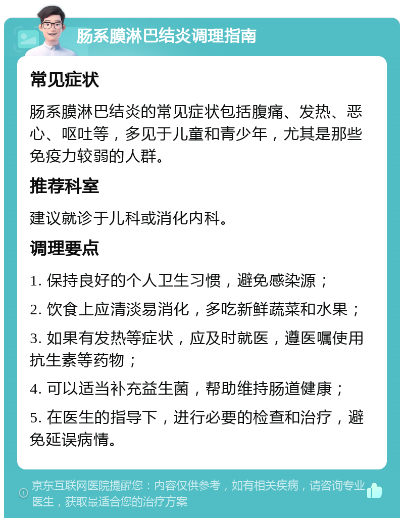 肠系膜淋巴结炎调理指南 常见症状 肠系膜淋巴结炎的常见症状包括腹痛、发热、恶心、呕吐等，多见于儿童和青少年，尤其是那些免疫力较弱的人群。 推荐科室 建议就诊于儿科或消化内科。 调理要点 1. 保持良好的个人卫生习惯，避免感染源； 2. 饮食上应清淡易消化，多吃新鲜蔬菜和水果； 3. 如果有发热等症状，应及时就医，遵医嘱使用抗生素等药物； 4. 可以适当补充益生菌，帮助维持肠道健康； 5. 在医生的指导下，进行必要的检查和治疗，避免延误病情。