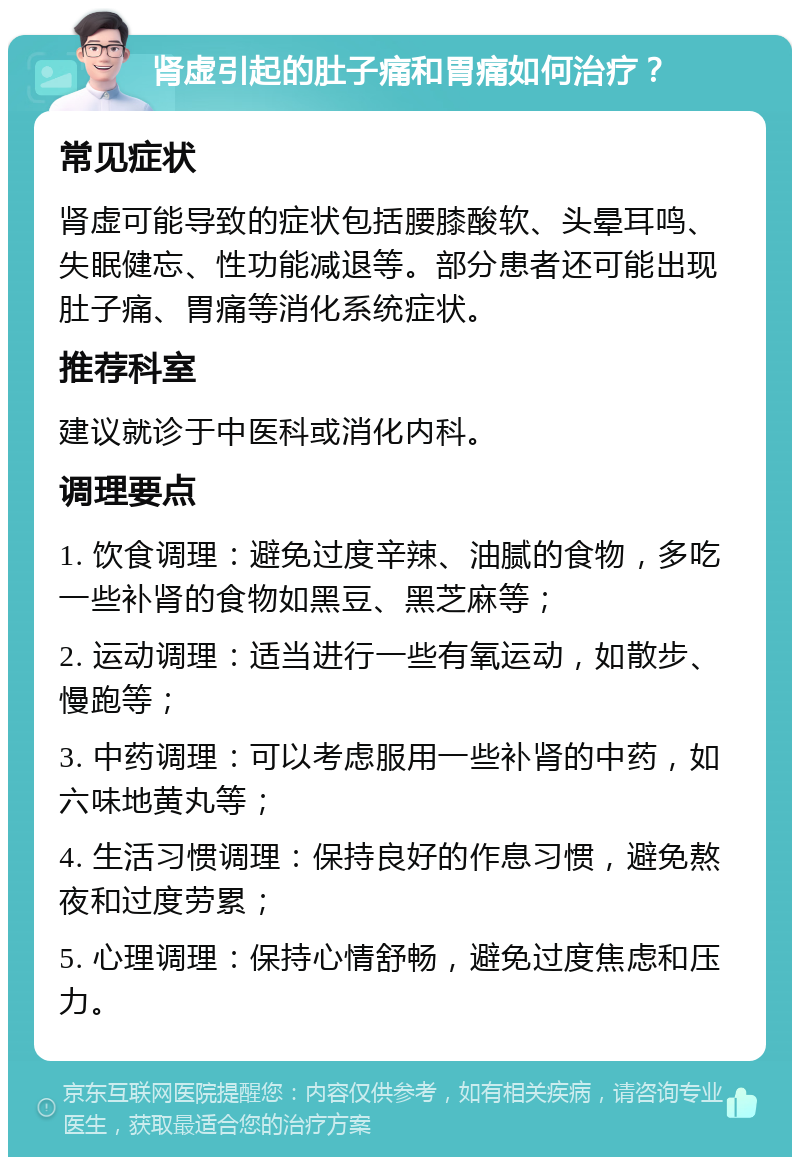 肾虚引起的肚子痛和胃痛如何治疗？ 常见症状 肾虚可能导致的症状包括腰膝酸软、头晕耳鸣、失眠健忘、性功能减退等。部分患者还可能出现肚子痛、胃痛等消化系统症状。 推荐科室 建议就诊于中医科或消化内科。 调理要点 1. 饮食调理：避免过度辛辣、油腻的食物，多吃一些补肾的食物如黑豆、黑芝麻等； 2. 运动调理：适当进行一些有氧运动，如散步、慢跑等； 3. 中药调理：可以考虑服用一些补肾的中药，如六味地黄丸等； 4. 生活习惯调理：保持良好的作息习惯，避免熬夜和过度劳累； 5. 心理调理：保持心情舒畅，避免过度焦虑和压力。