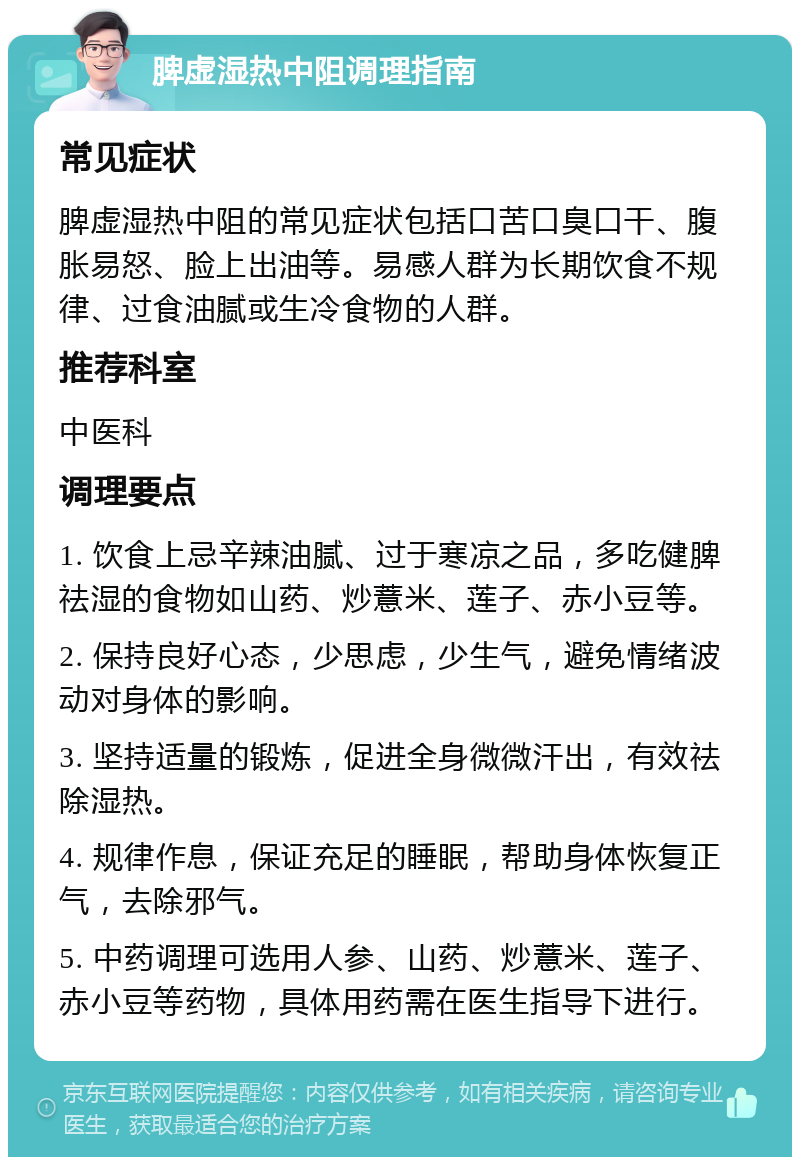 脾虚湿热中阻调理指南 常见症状 脾虚湿热中阻的常见症状包括口苦口臭口干、腹胀易怒、脸上出油等。易感人群为长期饮食不规律、过食油腻或生冷食物的人群。 推荐科室 中医科 调理要点 1. 饮食上忌辛辣油腻、过于寒凉之品，多吃健脾祛湿的食物如山药、炒薏米、莲子、赤小豆等。 2. 保持良好心态，少思虑，少生气，避免情绪波动对身体的影响。 3. 坚持适量的锻炼，促进全身微微汗出，有效祛除湿热。 4. 规律作息，保证充足的睡眠，帮助身体恢复正气，去除邪气。 5. 中药调理可选用人参、山药、炒薏米、莲子、赤小豆等药物，具体用药需在医生指导下进行。