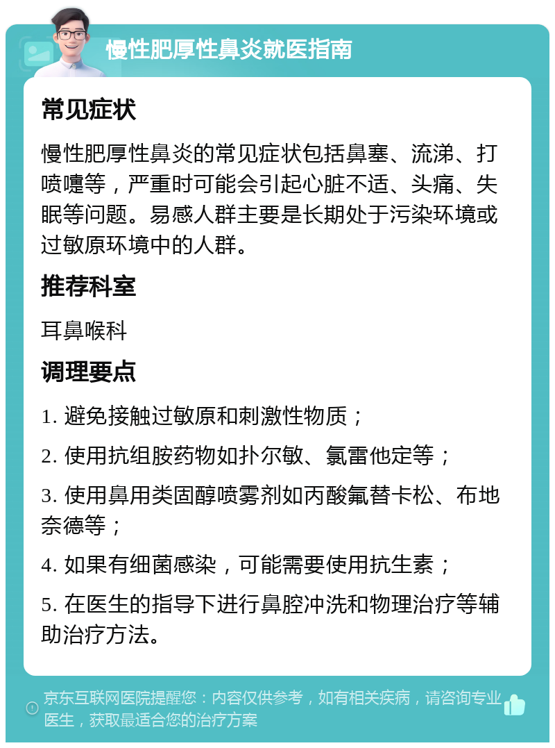 慢性肥厚性鼻炎就医指南 常见症状 慢性肥厚性鼻炎的常见症状包括鼻塞、流涕、打喷嚏等，严重时可能会引起心脏不适、头痛、失眠等问题。易感人群主要是长期处于污染环境或过敏原环境中的人群。 推荐科室 耳鼻喉科 调理要点 1. 避免接触过敏原和刺激性物质； 2. 使用抗组胺药物如扑尔敏、氯雷他定等； 3. 使用鼻用类固醇喷雾剂如丙酸氟替卡松、布地奈德等； 4. 如果有细菌感染，可能需要使用抗生素； 5. 在医生的指导下进行鼻腔冲洗和物理治疗等辅助治疗方法。