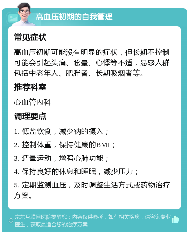 高血压初期的自我管理 常见症状 高血压初期可能没有明显的症状，但长期不控制可能会引起头痛、眩晕、心悸等不适，易感人群包括中老年人、肥胖者、长期吸烟者等。 推荐科室 心血管内科 调理要点 1. 低盐饮食，减少钠的摄入； 2. 控制体重，保持健康的BMI； 3. 适量运动，增强心肺功能； 4. 保持良好的休息和睡眠，减少压力； 5. 定期监测血压，及时调整生活方式或药物治疗方案。