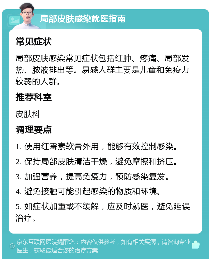 局部皮肤感染就医指南 常见症状 局部皮肤感染常见症状包括红肿、疼痛、局部发热、脓液排出等。易感人群主要是儿童和免疫力较弱的人群。 推荐科室 皮肤科 调理要点 1. 使用红霉素软膏外用，能够有效控制感染。 2. 保持局部皮肤清洁干燥，避免摩擦和挤压。 3. 加强营养，提高免疫力，预防感染复发。 4. 避免接触可能引起感染的物质和环境。 5. 如症状加重或不缓解，应及时就医，避免延误治疗。