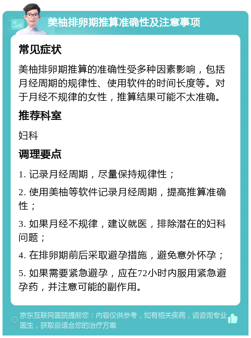 美柚排卵期推算准确性及注意事项 常见症状 美柚排卵期推算的准确性受多种因素影响，包括月经周期的规律性、使用软件的时间长度等。对于月经不规律的女性，推算结果可能不太准确。 推荐科室 妇科 调理要点 1. 记录月经周期，尽量保持规律性； 2. 使用美柚等软件记录月经周期，提高推算准确性； 3. 如果月经不规律，建议就医，排除潜在的妇科问题； 4. 在排卵期前后采取避孕措施，避免意外怀孕； 5. 如果需要紧急避孕，应在72小时内服用紧急避孕药，并注意可能的副作用。