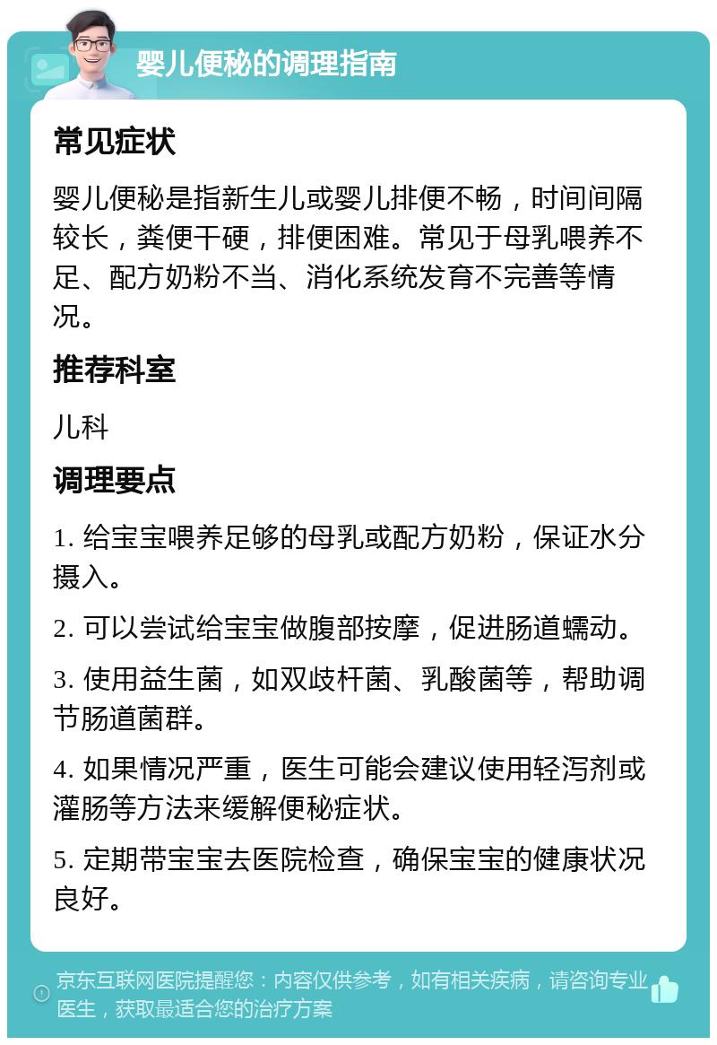 婴儿便秘的调理指南 常见症状 婴儿便秘是指新生儿或婴儿排便不畅，时间间隔较长，粪便干硬，排便困难。常见于母乳喂养不足、配方奶粉不当、消化系统发育不完善等情况。 推荐科室 儿科 调理要点 1. 给宝宝喂养足够的母乳或配方奶粉，保证水分摄入。 2. 可以尝试给宝宝做腹部按摩，促进肠道蠕动。 3. 使用益生菌，如双歧杆菌、乳酸菌等，帮助调节肠道菌群。 4. 如果情况严重，医生可能会建议使用轻泻剂或灌肠等方法来缓解便秘症状。 5. 定期带宝宝去医院检查，确保宝宝的健康状况良好。