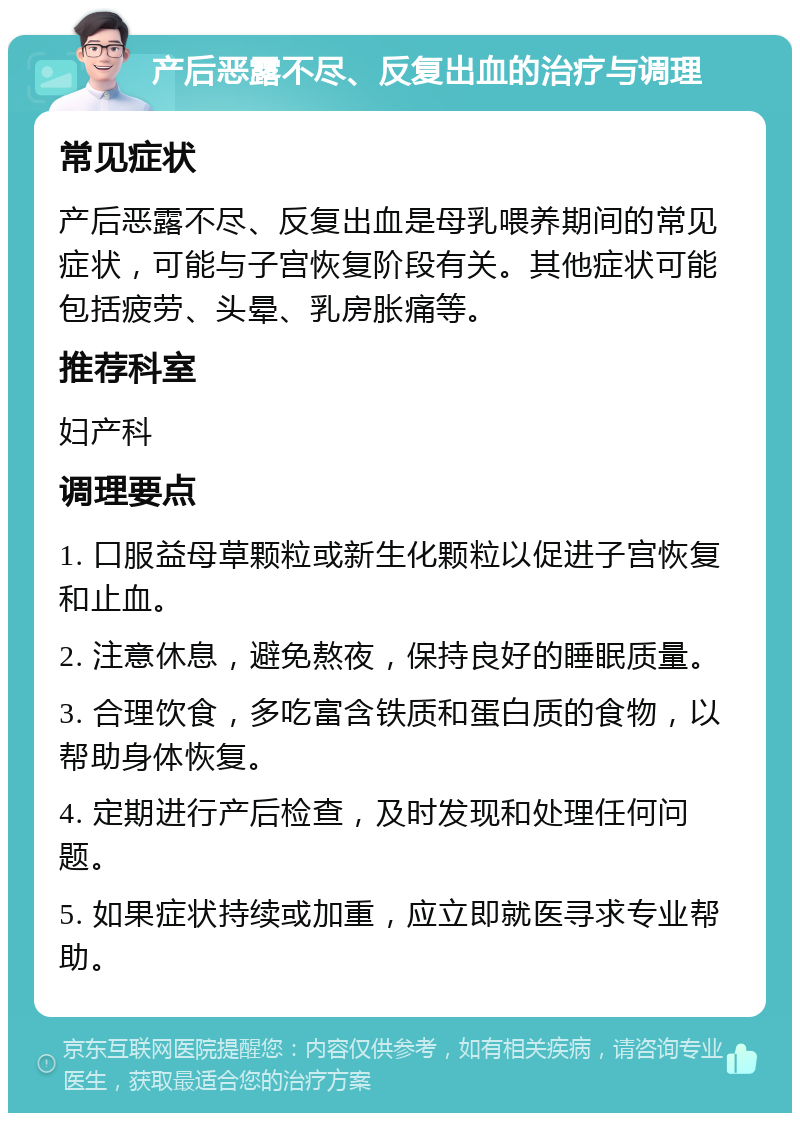 产后恶露不尽、反复出血的治疗与调理 常见症状 产后恶露不尽、反复出血是母乳喂养期间的常见症状，可能与子宫恢复阶段有关。其他症状可能包括疲劳、头晕、乳房胀痛等。 推荐科室 妇产科 调理要点 1. 口服益母草颗粒或新生化颗粒以促进子宫恢复和止血。 2. 注意休息，避免熬夜，保持良好的睡眠质量。 3. 合理饮食，多吃富含铁质和蛋白质的食物，以帮助身体恢复。 4. 定期进行产后检查，及时发现和处理任何问题。 5. 如果症状持续或加重，应立即就医寻求专业帮助。